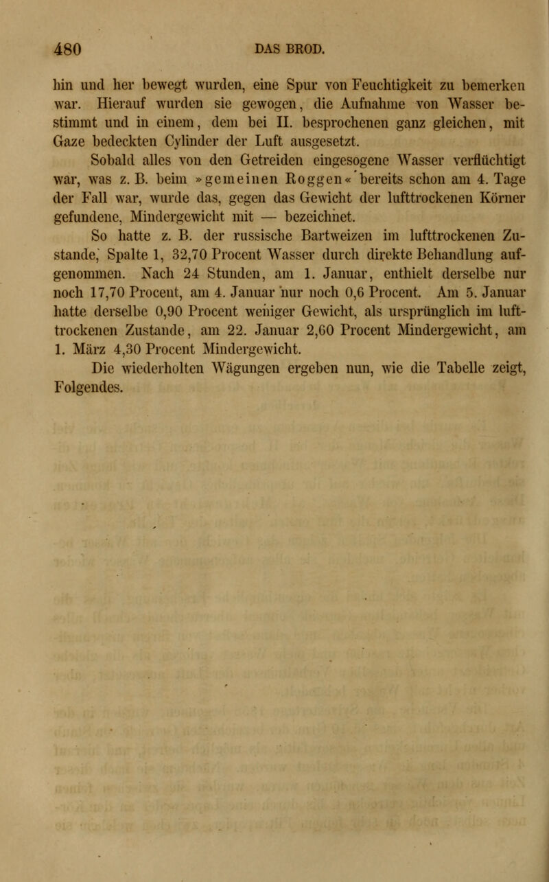 hin und her bewegt wurden, eine Spur von Feuchtigkeit zu bemerken war. Hierauf wurden sie gewogen, die Aufnahme von Wasser be- stimmt und in einem, dem bei IL besprochenen ganz gleichen, mit Gaze bedeckten Cylinder der Luft ausgesetzt. Sobald alles von den Getreiden eingesogene Wasser verflüchtigt war, was z. B. beim »gemeinen Roggen« bereits schon am 4. Tage der Fall war, wurde das, gegen das Gewicht der lufttrockenen Körner gefundene, Mindergewicht mit — bezeichnet. So hatte z. B. der russische Bartweizen im lufttrockenen Zu- stande, Spalte 1, 32,70 Procent Wasser durch direkte Behandlung auf- genommen. Nach 24 Stunden, am l. Januar, enthielt derselbe nur noch 17,70 Procent, am 4. Januar nur noch 0,6 Procent. Am 5. Januar hatte derselbe 0,90 Procent wehiger Gewicht, als ursprünglich im luft- trockenen Zustande, am 22. Januar 2,60 Procent Mindergewicht, am L März 4,30 Procent Mindergewicht. Die wiederholten Wägungen ergeben nun, wie die Tabelle zeigt. Folgendes.