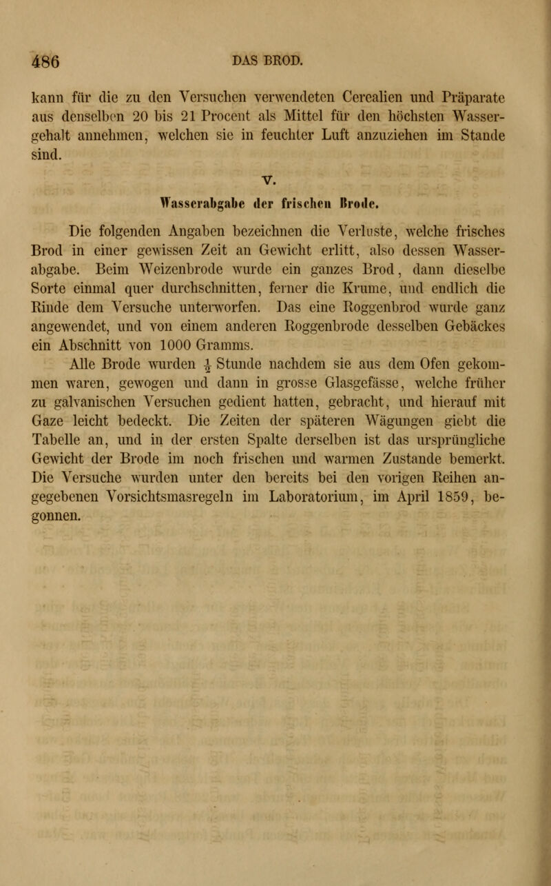 kann für die zu den Versuchen verwendeten Cerealien und Präparate aus denselben 20 bis 21 Procent als Mittel für den höchsten Wasser- gehalt annehmen, welchen sie in feuchter Luft anzuziehen ini Stande sind. V. Wasscrabgabe der frischen Itroile. Die folgenden Angaben bezeichnen die Verluste, welche frisches Brod in einer gewissen Zeit an Gewicht erlitt, also dessen Wasser- abgabe. Beim Weizenbrode wurde ein ganzes Brod, dann dieselbe Sorte einmal quer durchschnitten, ferner die Krume, und endlich die Kinde dem Versuche unterworfen. Das eine Roggenbrod wurde ganz angewendet, und von einem anderen Boggenbrode desselben Gebäckes ein Abschnitt von 1000 Gramms. Alle Brode wurden -i Stunde nachdem sie aus dem Ofen gekom- men waren, gewogen und dann in grosse Glasgefässe, welche früher zu galvanischen Versuchen gedient hatten, gebracht, und hierauf mit Gaze leicht bedeckt. Die Zeiten der späteren Wägungen giebt die Tabelle an, und in der ersten Spalte derselben ist das ursprüngliche Gewicht der Brode im noch frischen und warmen Zustande bemerkt. Die Versuche wurden unter den bereits bei den vorigen Reihen an- gegebenen Vorsichtsmasregeln im Laboratorium, im April 1859, be- gonnen.