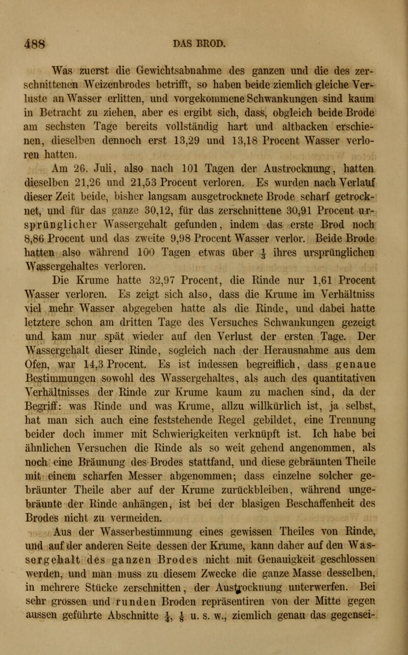 Was zuerst die Gewichtsabnahme des ganzen und die des zer- schnittenen Wcizenbrodes betriift, so haben beide ziemlich gleiche Ver- luste an Wasser erlitten, und vorgekommene Schwankungen sind kaum in Betracht zu ziehen, aber es ergibt sich, dass, obgleich beide Brode am sechsten Tage bereits vollständig hart und altbacken erschie- nen, dieselben dennoch erst 13,29 und 13,18 Procent Wasser verlo- ren hatten. Am 26. Juli, also nach 101 Tagen der Austrocknung, hatten dieselben 21,26 und 21,53 Procent verloren. Es wurden nach Verlauf dieser Zeit beide, bisher langsam ausgetrocknete Brode scharf getrock- net, und für das ganze 30,12, für das zerschnittene 30,91 Procent ur- sprünglicher Wassergehalt gefunden, indem das erste Brod noch 8,86 Procent und das zweite 9,98 Procent Wasser verlor. Beide Brode hatten also während 100 Tagen etwas über ^ ihres ursprünglichen Wassergehaltes verloren. Die Krume hatte 32,97 Procent, die Rinde nur 1,61 Procent Wasser verloren. Es zeigt sich also, dass die Krume im Verhältniss viel mehr Wasser abgegeben hatte als die Binde, und dabei hatte letztere schon am dritten Tage des Versuches Schwankungen gezeigt und kam nur spät wieder auf den Verlust der ersten Tage. Der Wassergehalt dieser Rinde, sogleich nach der Herausnahme aus dem Ofen, war 14,3 Procent. Es ist indessen begreiflich, dass genaue Bestimmungen sowohl des Wassergehaltes, als auch des quantitativen Verhältnisses der Rinde zur Krume kaum zu machen sind, da der Begriff: was Rinde und was Krume, allzu willkürlich ist, ja selbst, hat man sich auch eine feststehende Regel gebildet, eine Trennung beider doch immer mit Schwierigkeiten verknüpft ist. Ich habe bei ähnlichen Versuchen die Rinde als so weit gehend angenommen, als noch eine Bräunung des Brodes stattfand, und diese gebräunten Theile mit einem scharfen Messer abgenommen; dass einzelne solcher ge- bräunter Theile aber auf der Krume zurückbleiben, während unge- brannte der Rinde anhängen, ist bei der blasigen Beschaffenheit des Brodes nicht zu vermeiden. Aus der Wasserbestimmung eines gewissen Theiles von Rinde, und auf der anderen Seite dessen der Krume, kann daher auf den Was- sergehalt des ganzen Brodes nicht mit Genauigkeit geschlossen werden, und man muss zu diesem Zwecke die ganze Masse desselben, in mehrere Stücke zerschnitten, der Aus^^'ocknung unterwerfen. Bei sehr grossen und runden Broden repräsentiren von der Mitte gegen aussen geführte Abschnitte i, ^ u. s. w., ziemlich genau das gegensei-