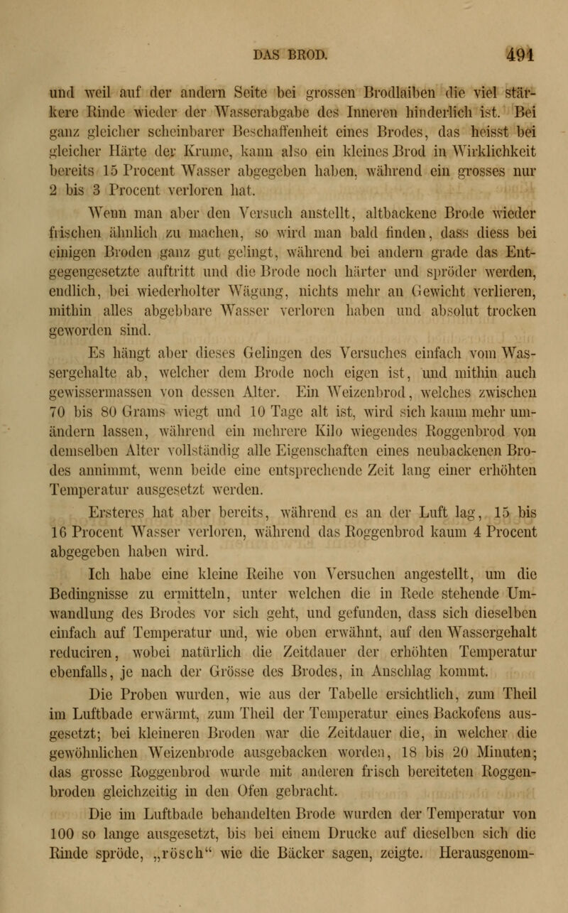 und weil auf der andern Seite bei grossen Brodlaiben die viel stär- kere Rinde wieder der Wasserabgabe des Inneren hinderlich ist. Bei ganz gleicher scheinbarer Beschaffenheit eines Brodes, das heisst bei gleicher Härte der Krume, kann also ein kleines Brod in Wirklichkeit bereits 15 Procent Wasser abgegeben haben, während ein grosses nur 2 bis 3 Procent verloren hat. Wenn man aber den Versuch anstellt, altbackene Brode wieder fiischen ähnlich zu machen, so wird man bald finden, dass diess bei einigen Broden ganz gut gelingt, während bei andern grade das Ent- gegengesetzte auftritt und die Brode noch härter und spröder werden, endlich, bei wiederholter Wägung, nichts mehr an Gewicht verlieren, mithin alles abgebbare Wasser verloren haben und absolut trocken geworden sind. Es hängt aber dieses Gelingen des Versuches einfach vom Was- sergehalte ab, welcher dem Brode noch eigen ist, und mithin auch gewissermassen von dessen Alter. Ein Weizenbrod, welches zwischen 70 bis 80 Grams wiegt und 10 Tage alt ist, wird sich kaum mehr um- ändern lassen, während ein mehrere Kilo wiegendes Roggenbrod von demselben Alter vollständig alle Eigenschaften eines neubackenen Bro- des annimmt, wenn beide eine entsprechende Zeit lang einer erhöhten Temperatur ausgesetzt werden. Ersteres hat aber bereits, während es an der Luft lag, 15 bis 16 Procent Wasser verloren, während das Roggenbrod kaum 4 Procent abgegeben haben wird. Ich habe eine kleine Reihe von Versuchen angestellt, um die Bedingnisse zu ermitteln, unter welchen die in Rede stehende Um- wandlung des Brodes vor sich geht, und gefunden, dass sich dieselben einfach auf Temperatur und, wie oben erwähnt, auf den Wassergehalt reduciren, wobei natürlich die Zeitdauer der erhöhten Temperatur ebenfalls, je nach der Grösse des Brodes, in Anschlag kommt. Die Proben wurden, wie aus der Tabelle ersichtlich, zum Theil im Luftbade erwärmt, zum Theil der Temperatur eines Backofens aus- gesetzt; bei kleineren Broden war die Zeitdauer die, in welcher die gewöhnlichen Weizenbrode ausgebacken worden, 18 bis 20 Minuten; das grosse Roggenbrod wurde mit anderen frisch bereiteten Roggen- broden gleichzeitig in den Ofen gebracht. Die im Luftbade behandelten Brode wurden der Temperatur von 100 so lange ausgesetzt, bis bei einem Drucke auf dieselben sich die Rinde spröde, „rösch wie die Bäcker sagen, zeigte. Herausgenom-