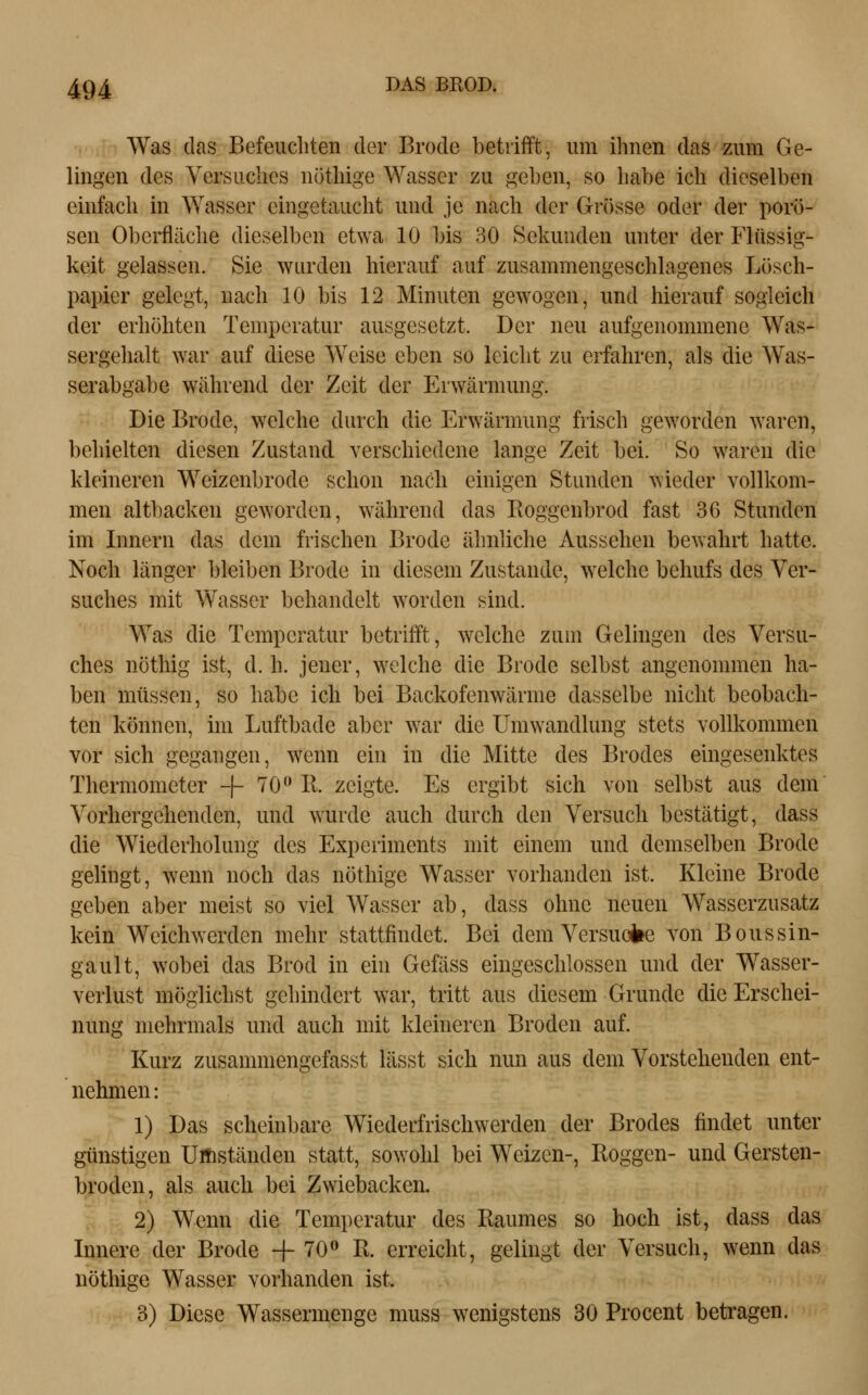 Was das Befeuchten der Brode betrifft, um ihnen das zum Ge- lingen des Versuches nöthige Wasser zu geben, so habe ich dieselben einfach in Wasser eingetaucht und je nach der Gr()sse oder der porö- sen Oberfläche dieselben etwa 10 bis 30 Sekunden unter der Flüssig- keit gelassen. Sie wurden hierauf auf zusammengeschlagenes Lösch- papier gelegt, nach 10 bis 12 Minuten gewogen, und hierauf sogleich der erhöhten Temperatur ausgesetzt. Der neu aufgenommene Was- sergehalt war auf diese Weise eben so leicht zu erfahren, als die Was- serabgabe während der Zeit der Erwärmung. Die Brode, welche durch die Erwärmung frisch geworden waren, behielten diesen Zustand verschiedene lange Zeit bei. So waren die kleineren Weizenbrode schon nach einigen Stunden wieder vollkom- men altbacken geworden, während das Eoggenbrod fast 36 Stunden im Innern das dem frischen Brode ähnliche Aussehen bewahrt hatte. Noch länger bleiben Brode in diesem Zustande, welche behufs des Ver- suches mit Wasser behandelt worden sind. Was die Temperatur betrifft, welche zum Gelingen des Versu- ches nöthig ist, d.h. jener, welche die Brode selbst angenommen ha- ben müssen, so habe ich bei Backofenwärme dasselbe nicht beobach- ten können, im Luftbade aber war die Umwandlung stets vollkommen vor sich gegangen, wenn ein in die Mitte des Brodes eingesenktes Thermometer -|- 70^11. zeigte. Es ergibt sich von selbst aus dem Vorhergehenden, und wurde auch durch den Versuch bestätigt, dass die Wiederholung des Experiments mit einem und demselben Brode gelingt, wenn noch das nöthige Wasser vorhanden ist. Kleine Brode geben aber meist so viel Wasser ab, dass ohne neuen Wasserzusatz kein Weichwerden mehr stattfindet. Bei dem Versuoiie von Boussin- gault, wobei das Brod in ein Gefäss eingeschlossen und der Wasser- verlust möglichst gehindert war, tritt aus diesem Grunde die Erschei- nung mehrmals und auch mit kleineren Broden auf. Kurz zusammengefasst lässt sich nun aus dem Vorstehenden ent- nehmen : 1) Das scheinbare Wiederfrischwerden der Brodes findet unter günstigen ÜÄiständen statt, sowohl bei Weizen-, Roggen- und Gersten- broden, als auch bei Zwiebäcken. 2) Wenn die Temperatur des Raumes so hoch ist, dass das Innere der Brode -f 70» R. erreicht, gelingt der Versuch, wenn das nöthige Wasser vorhanden ist. 3) Diese Wassermenge muss wenigstens 30 Procent betragen.