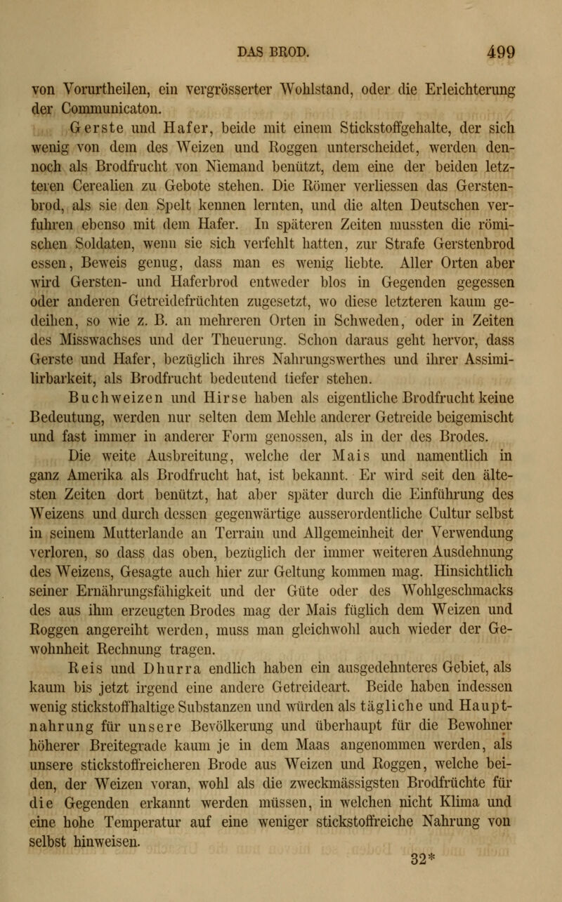 von Vorurtheilen, ein vergrösserter Wohlstand, oder die Erleichterung der Communicaton. Gerste und Hafer, beide mit einem Stickstoffgehalte, der sich wenig von dem des Weizen und Roggen unterscheidet, werden den- noch als Brodfrucht von Niemand benützt, dem eine der beiden letz- teren Cerealien zu Gebote stehen. Die Römer verliessen das Gersten- brod, als sie den Spelt kennen lernten, und die alten Deutschen ver- fuhren ebenso mit dem Hafer. In späteren Zeiten mussten die römi- schen Soldaten, wenn sie sich verfehlt hatten, zur Strafe Gerstenbrod essen. Beweis genug, dass man es wenig liebte. Aller Orten aber wird Gersten- und Haferbrod entweder blos in Gegenden gegessen oder anderen Getreidefrüchten zugesetzt, wo diese letzteren kaum ge- deihen, so wie z. B. an mehreren Orten in Schweden, oder in Zeiten des Misswachses und der Theuerung. Schon daraus geht hervor, dass Gerste und Hafer, bezüglich ihres Nahrungswerthes und ihrer Assimi- lirbarkeit, als Brodfrucht bedeutend tiefer stehen. Buchweizen und Hirse haben als eigentliche Brodfrucht keine Bedeutung, werden nur selten dem Mehle anderer Getreide beigemischt und fast immer in anderer Form genossen, als in der des Brodes. Die weite Ausbreitung, welche der Mais und namentlich in ganz Amerika als Brodfrucht hat, ist bekannt. Er wird seit den älte- sten Zeiten dort benützt, hat aber später durch die Einführung des Weizens und durch dessen gegenwärtige ausserordentliche Cultur selbst in seinem Mutterlande an Terrain und Allgemeinheit der Verwendung verloren, so dass das oben, bezüglich der immer weiteren Ausdehnung des Weizens, Gesagte auch hier zur Geltung kommen mag. Hinsichtlich seiner Ernährungsfähigkeit und der Güte oder des Wohlgeschmacks des aus ihm erzeugten Brodes mag der Mais füghch dem Weizen und Roggen angereiht werden, muss man gleichwohl auch wieder der Ge- wohnheit Rechnung tragen. Reis und Dhurra endlich haben ein ausgedehnteres Gebiet, als kaum bis jetzt irgend eine andere Getreideart. Beide haben indessen wenig Stickstoff haltige Substanzen und würden als tägliche und Haupt- nahrung für unsere Bevölkerung und überhaupt für die Bewohner höherer Breitegrade kaum je in dem Maas angenommen werden, als unsere stickstoffreicheren Brode aus Weizen und Roggen, welche bei- den, der Weizen voran, wohl als die zweckmässigsten Brodfrüchte für die Gegenden erkannt werden müssen, in welchen nicht Klima und eine hohe Temperatur auf eine weniger stickstoffreiche Nahrung von selbst hinweisen. 32*