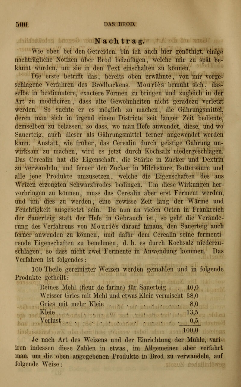 Nachtrag. Wie oben bei den Getreiden, bin ich auch hier genöthigt, einige nachträgliche Notizen über Brod beizufügen, welche mir zu spät be- kannt wurden, um sie in den Text einschalten zu können. Die erste betrifft das, bereits oben erwähnte, von mir vorge- schlagene Verfahren des Brodbackens. Mouries bemüht sich, das- selbe in bestimmtere, exactere Formen zu bringen und zugleich in der Art zu modificiren, dass alte Gewohnheiten nicht geradezu verletzt werden. So suchte er es möglich zu machen, die Gährungsmittel, deren man sich in irgend einem Districte seit langer Zeit bediente, demselben zu belassen, so dass, wo man Hefe anwendet, diese, und wo Sauerteig, auch dieser als Gährungsmittel ferner angewendet werden kann. Anstatt, wie früher, das Cereahn durch geistige Gährung un- wirksam zu machen, wird es jetzt durch Kochsalz niedergeschlagen. Das Cerealin hat die Eigenschaft, die Stärke in Zucker und Dextrin zu verwandeln, und ferner den Zucker in Milchsäure, Buttersäure und alle jene Produkte umzusetzen, welche die Eigenschaften des aus Weizen erzeugten Schwarzbrodes bedingen. Um diese Wirkungen her- vorbringen zu können, muss das Cerealin aber erst Ferment werden, und um dies zu werden, eine gewisse Zeit lang der Wärme und Feuchtigkeit ausgesetzt sein. Da nun an vielen Orten in Frankreich der Sauerteig statt der Hefe in Gebrauch ist, so geht die Verände- rung des Verfahrens von Mouries darauf hinaus, den Sauerteig auch femer anwenden zu können, und dafür dem Cerealin seine fermenti- rende Eigenschaften zu benehmen, d. h. es durch Kochsalz niederzu- schlagen, so dass nicht zwei Fermente in Anwendung kommen. Das Verfahren ist folgendes: 100 Theile gereinigter Weizen werden gemahlen und in folgende Produkte getheilt: Keines Mehl (fleur de farine) für Sauerteig . . 40,0 Weisser Gries mit Mehl und etwas Kleie vermischt 38,0 Gries mit mehr Kleie 8,0 Kleie 13,5 ;• Verlust 0,5. 100,0 Je nach Art des Weizens und der Einrichtung der Mühle, vari- iren indessen diese Zahlen in etwas, im Allgemeinen aber verfährt man, um die oben angegebenen Produkte in Brod zu verwandehi, auf folgende Weise: