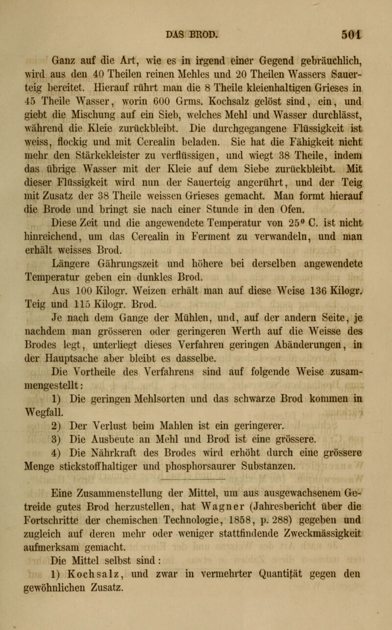 Ganz auf die Art, wie es in irgend einer Gegend gebräuchlich, wird aus den 40 Theilen reinen Mehles und 20 Theilen Wassers Sauer- teig bereitet. Hierauf rührt man die 8 Theile kleienhaltigen Grieses in 45 Theile Wasser, worin 600 Grms. Kochsalz gelöst sind, ein, und giebt die Mischung auf ein Sieb, welches Mehl und Wasser durchlässt, während die Kleie zurückbleibt. Die durchgegangene Flüssigkeit ist weiss, flockig und mit Cerealin beladen. Sie hat die Fähigkeit nicht mehr den Stärkekleister zu verflüssigen, und wiegt 38 Theile, indem das übrige Wasser mit der Kleie auf dem Siebe zurückbleibt. Mit dieser Flüssigkeit wird nun der Sauerteig angerührt, und der Teig mit Zusatz der 38 Theile weissen Grieses gemacht. Man formt hierauf die Brode und bringt sie nach einer Stunde in den Ofen. Diese Zeit und die angewendete Temperatur von 25^ C. ist nicht hinreichend, um das Cerealin in Ferment zu verwandeln, und man erhält weisses Brod. Längere Gährungszeit und höhere bei derselben angewendete Temperatur geben ein dunkles Brod. Aus 100 Kilogr. Weizen erhält man auf diese Weise 136 Kilogr. Teig und 115 Kilogr. Brod. Je nach dem Gange der Mühlen, und, auf der andern Seite, je nachdem man grösseren oder geringeren Werth auf die Weisse des Brodes legt, unterliegt dieses Verfahren geringen Abänderungen, in der Hauptsache aber bleibt es dasselbe. Die Vortheile des Verfahrens sind auf folgende Weise zusam- mengestellt : 1) Die geringen Mehlsorten und das schwarze Brod kommen in Wegfall. 2) Der Verlust beim Mahlen ist ein geringerer. 3) Die Ausbeute an Mehl und Brod ist eine grössere. 4) Die Nährkraft des Brodes wird erhöht durch eine grössere Menge stickstoffhaltiger und phosphorsaurer Substanzen. Eine Zusammenstellung der Mittel, um aus ausgewachsenem Ge- treide gutes Brod herzustellen, hat Wagner (Jahresbericht über die Fortschritte der chemischen Technologie, 1858, p. 288) gegeben und zugleich auf deren mehr oder weniger stattfindende Zweckmässigkeit aufmerksam gemacht. Die Mittel selbst sind: 1) Kochsalz, und zwar in vermehrter Quantität gegen den gewöhnlichen Zusatz.