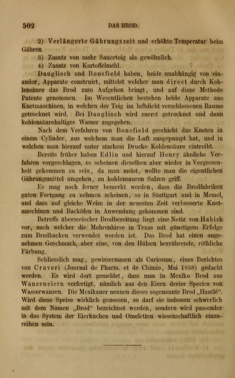 2) Verlängerte Gährungszeit und erhöhte Temperatur beim (iähreu. 3) Zusatz von mehr Sauerteig als gewöhnlich. 4) Zusatz von Kartullelmehl. Dauglisch und Bonsfield haben, beide unabhängig von eni- ander, Apparate construirt, mittelst welcher man direct durch Koh- lensäure das lirod zum Aufgehen bringt, und auf diese Metliude Patente genommen. Im Wesentlichen bestehen beide Appaiate aus Knetmaschinen, in welchen der Teig hn luftdiclit verschlossenen Räume getrocknet wird. l\v'\ Dauglisch wird zuerst getrocknet und dann kohlensäurehaltiges Wasser zugegeben. Nach dem Verfahren von Bonsfield geschieht das Kneten in einem Cylinder, aus welchem man die Luft ausgepumpt hat, und in welchen man hierauf unter starkem Drucken Kohlensäure eintreibt. Bereits früher haben Kdlin und hierauf Henry ähnliche Ver- fahren vorgeschlagen, es scheinen dieselben aber wieder in Vergessen- heit gekonunen zu sein, da man meist, wollte man die eigentlichen Gährungsmittel umgehen, zu kohlensauren Salzen griff. Es mag noch ferner bemerkt weiden, dass die Brodfabriken guten Foitgang zu nehmen scheinen, so in Stuttgart und in Memel, und dass auf gleiche Weise in der neuesten Zeit verbesserte Knet- maschinen und Backöfen in Anwendung gekonunen sind. Betreffs überseeischer Brodbereitung Hegt eine Notiz vcm Hab ich vor, nach welcher die Mohienhirse in Texas mit günstigem Krfolge zum Brodbacken verwendet worden ist. Das Brod hat einen ange- nehmen Geschmack, aber eine, von den Hülsen herrührende, röthlichc Färbung. Schliesslich mag, gewissermasen als Curiosum, eines Berichtes von Craveri (Journal de Pharm, et de Cbimie, Mai 1858) gedacht werden. Es wird dort gemeldet, dass man in Mexiko Brod aus Wanzen eiern verfertigt, nämlich aus den Eiern dreier Species von Wasserwanzen. Die Mexikaner nennen dieses sogenannte Brod „llautl(^. Wird diese Speise wirklich genossen, so darf sie indessen schwerlich mit dem Namen „Brod'' bezeichnet werden, sondern wird passender in das System der Eierkuchen und Omeletten wissenschaftlich einzu- reihen sein.