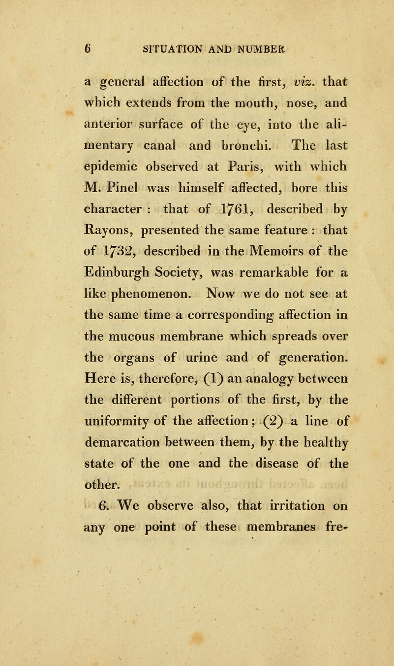 a general affection of the first, viz. that which extends from the mouth, nose, and anterior surface of the eye, into the ah- mentary canal and bronchi. The last epidemic observed at Paris, with which M. Pinel was himself affected, bore this character : that of 1761, described by Rayons, presented the same feature : that of 1732, described in the Memoirs of the Edinburgh Society, was remarkable for a like phenomenon. Now we do not see at the same time a corresponding affection in the mucous membrane which spreads over the organs of urine and of generation. Here is, therefore, (1) an analogy between the different portions of the first, by the uniformity of the affection ; (2) a line of demarcation between them, by the healthy state of the one and the disease of the other. 6. We observe also, that irritation on any one point of these membranes fre-