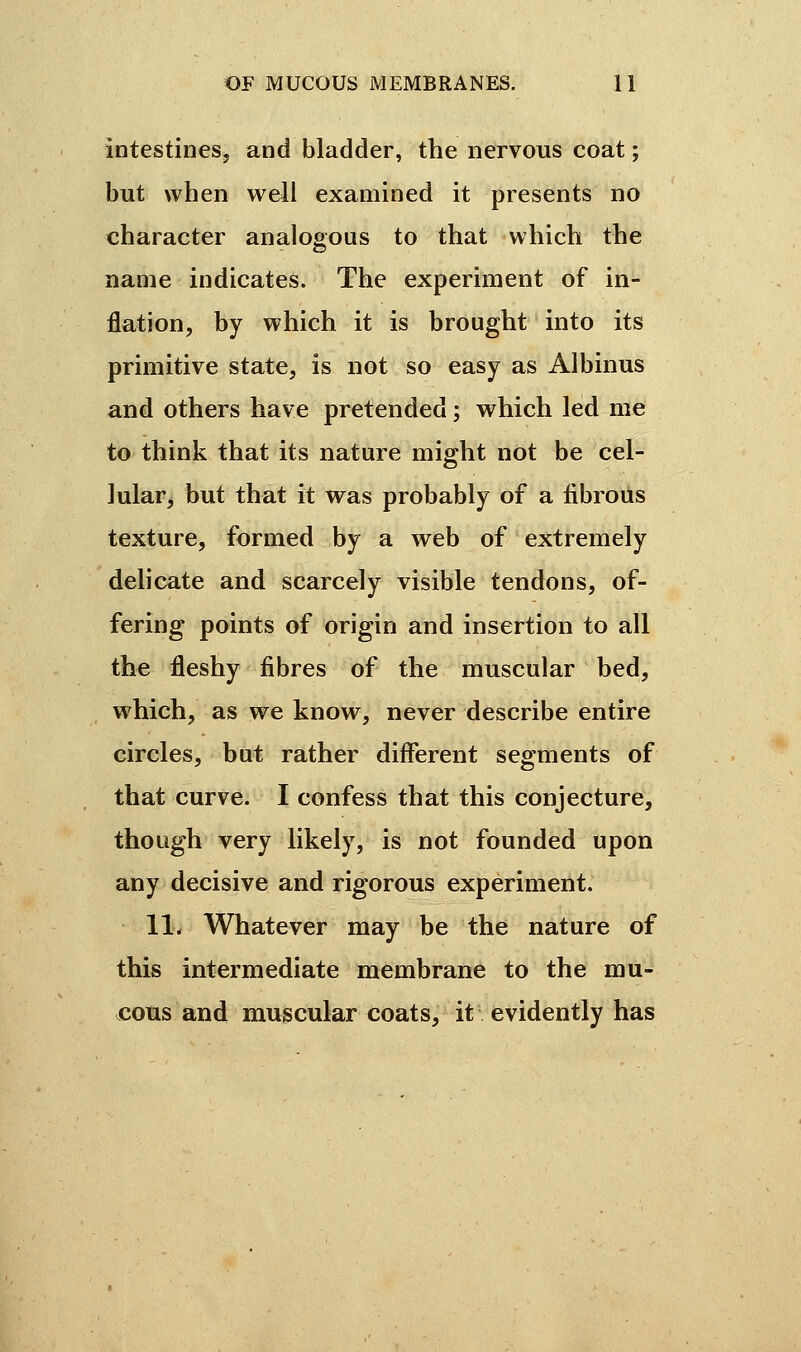 intestines, and bladder, the nervous coat ; but when well examined it presents no character analogous to that which the name indicates. The experiment of in- flation, by which it is brought into its primitive state, is not so easy as Albinus and others have pretended ; which led me to think that its nature might not be cel- lular, but that it was probably of a fibrous texture, formed by a web of extremely delicate and scarcely visible tendons, of- fering points of origin and insertion to all the fleshy fibres of the muscular bed, which, as we know, never describe entire circles, but rather different segments of that curve. I confess that this conjecture, though very likely, is not founded upon any decisive and rigorous experiment. 11. Whatever may be the nature of this intermediate membrane to the mu- cous and muscular coats, it evidently has