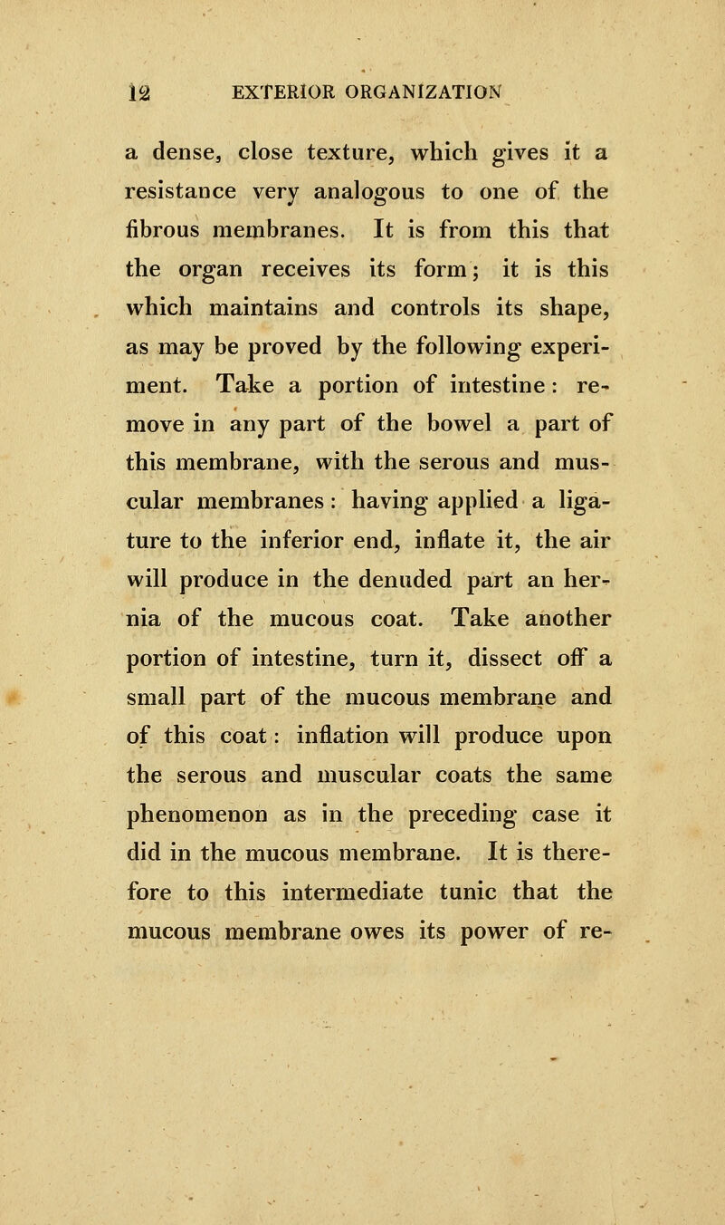 a dense, close texture, which gives it a resistance very analogous to one of the fibrous membranes. It is from this that the organ receives its form ; it is this which maintains and controls its shape, as may be proved by the following experi- ment. Take a portion of intestine : re- move in any part of the bowel a part of this membrane, with the serous and mus- cular membranes : having applied a liga- ture to the inferior end, inflate it, the air will produce in the denuded part an her- nia of the mucous coat. Take another portion of intestine, turn it, dissect oif a small part of the mucous membrane and of this coat : inflation will produce upon the serous and muscular coats the same phenomenon as in the preceding case it did in the mucous membrane. It is there- fore to this intermediate tunic that the mucous membrane owes its power of re-