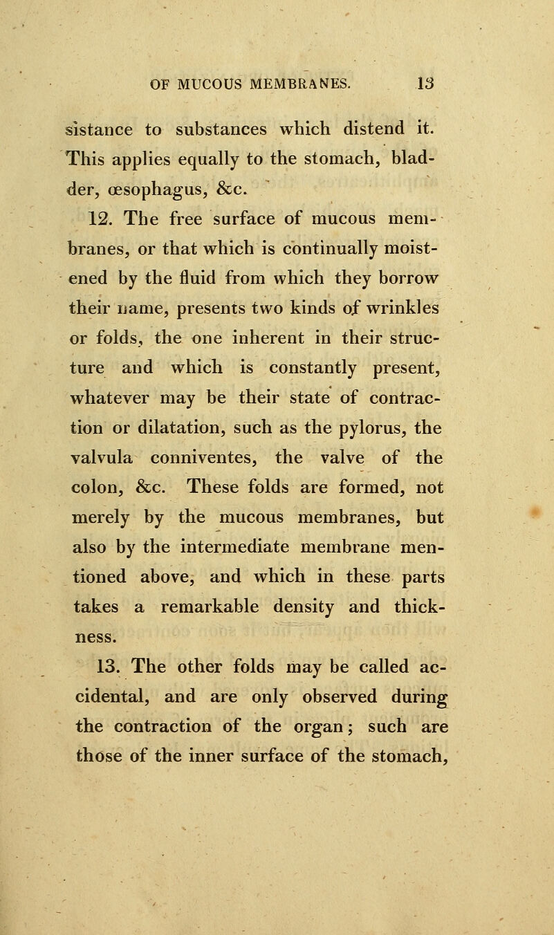 sistance to substances which distend it. This applies equally to the stomach, blad- der, oesophagus, &c. 12. The free surface of mucous mem- branes, or that which is continually moist- ened by the fluid from which they borrow their name, presents two kinds of wrinkles or folds, the one inherent in their struc- ture and which is constantly present, whatever may be their state of contrac- tion or dilatation, such as the pylorus, the valvula conniventes, the valve of the colon, &c. These folds are formed, not merely by the mucous membranes, but also by the intermediate membrane men- tioned above, and which in these parts takes a remarkable density and thick- ness. 13. The other folds may be called ac- cidental, and are only observed during the contraction of the organ ; such are those of the inner surface of the stomach,