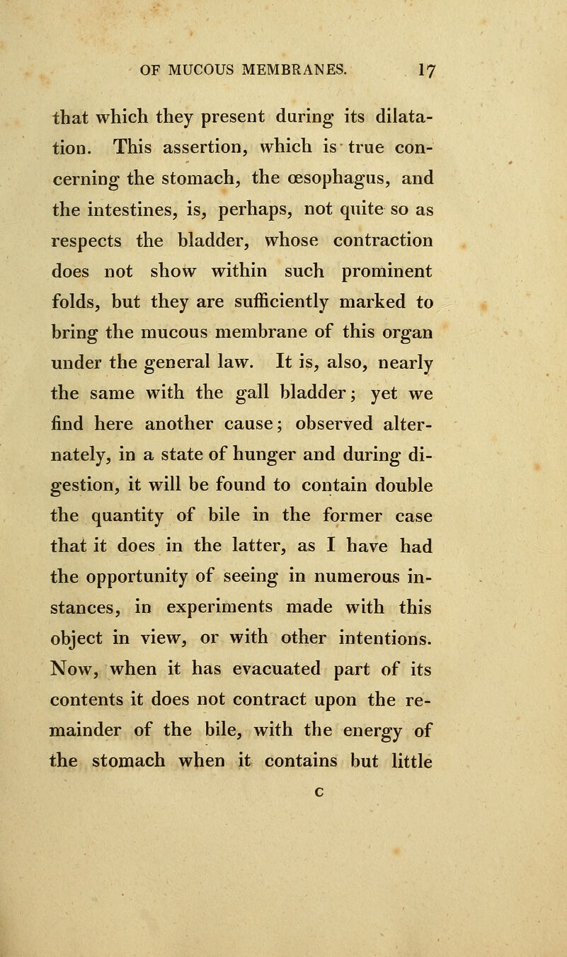 that which they present during its dilata- tion. This assertion, which is true con- cerning the stomach, the oesophagus, and the intestines, is, perhaps, not quite so as respects the bladder, whose contraction does not show within such prominent folds, but they are sufficiently marked to bring the mucous membrane of this organ under the general law. It is, also, nearly the same with the gall bladder; yet we find here another cause; observed alter- nately, in a state of hunger and during di- gestion, it will be found to contain double the quantity of bile in the former case that it does in the latter, as I have had the opportunity of seeing in numerous in- stances, in experiments made with this object in view, or with other intentions. Now, when it has evacuated part of its contents it does not contract upon the re- mainder of the bile, with the energy of the stomach when it contains but little c