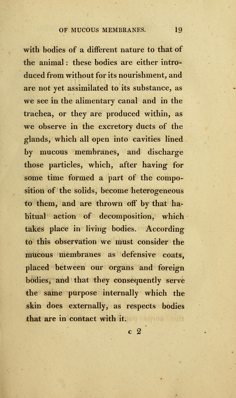 with bodies of a different nature to that of the animal : these bodies are either intro- duced from without for its nourishment, and are not yet assimilated to its substance, as we see in the alimentary canal and in the trachea, or they are produced within, as we observe in the excretory ducts of the glands, which all open into cavities lined by mucous membranes, and discharge those particles, which, after having for some time formed a part of the compo- sition of the solids, become heterogeneous to them, and are thrown off by that ha- bitual action of decomposition, which takes place in living bodies. According to this observation we must consider the mucous membranes as defensive coats, placed between our organs and foreign bodies, and that they consequently serve the saine purpose internally which the skin does externally, as respects bodies that are in contact with it. c 2 '