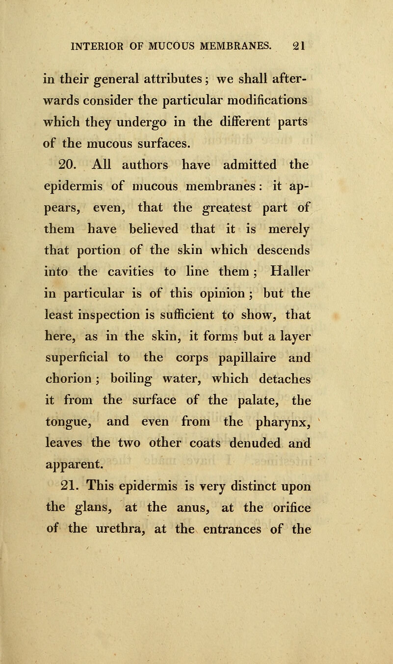 in their general attributes ; we shall after- wards consider the particular modifications which they undergo in the different parts of the mucous surfaces. 20. All authors have admitted the epidermis of mucous membranes : it ap- pears, even, that the greatest part of them have believed that it is merely that portion of the skin which descends into the cavities to line them ; Haller in particular is of this opinion ; but the least inspection is sufficient to show, that here, as in the skin, it forms but a layer superficial to the corps papillaire and chorion ; boiling water, which detaches it from the surface of the palate, the tongue, and even from the pharynx, leaves the two other coats denuded and apparent. 21. This epidermis is very distinct upon the glans, at the anus, at the orifice of the urethra, at the entrances of the