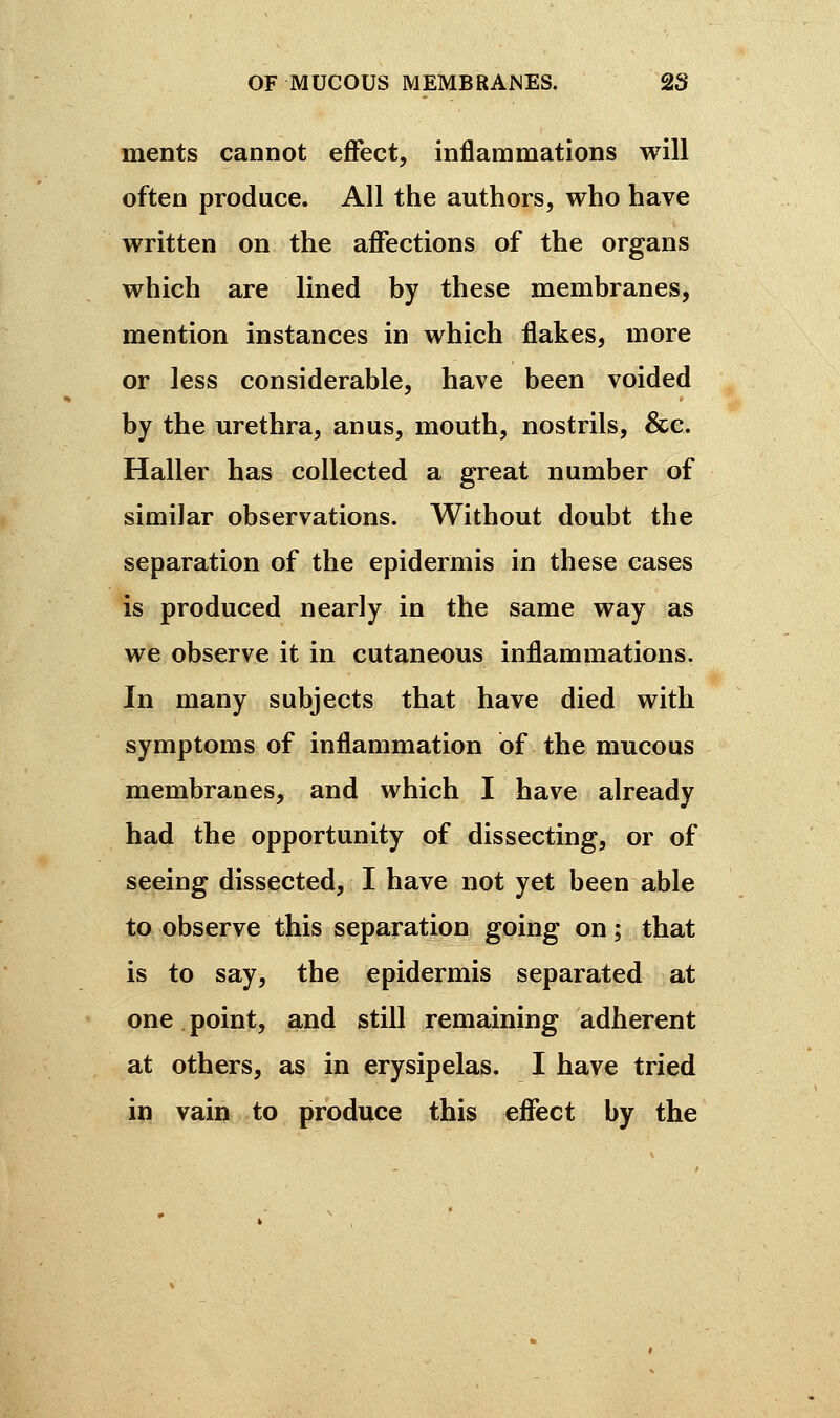 ments cannot effect, inflammations will often produce. All the authors, who have written on the affections of the organs which are lined by these membranes, mention instances in which flakes, more or less considerable, have been voided by the urethra, anus, mouth, nostrils, &c. Haller has collected a great number of similar observations. Without doubt the separation of the epidermis in these cases is produced nearly in the same way as we observe it in cutaneous inflammations. In many subjects that have died with symptoms of inflammation of the mucous membranes, and which I have already had the opportunity of dissecting, or of seeing dissected, I have not yet been able to observe this separation going on ; that is to say, the epidermis separated at one point, and still remaining adherent at others, as in erysipelas. I have tried in vain to produce this effect by the