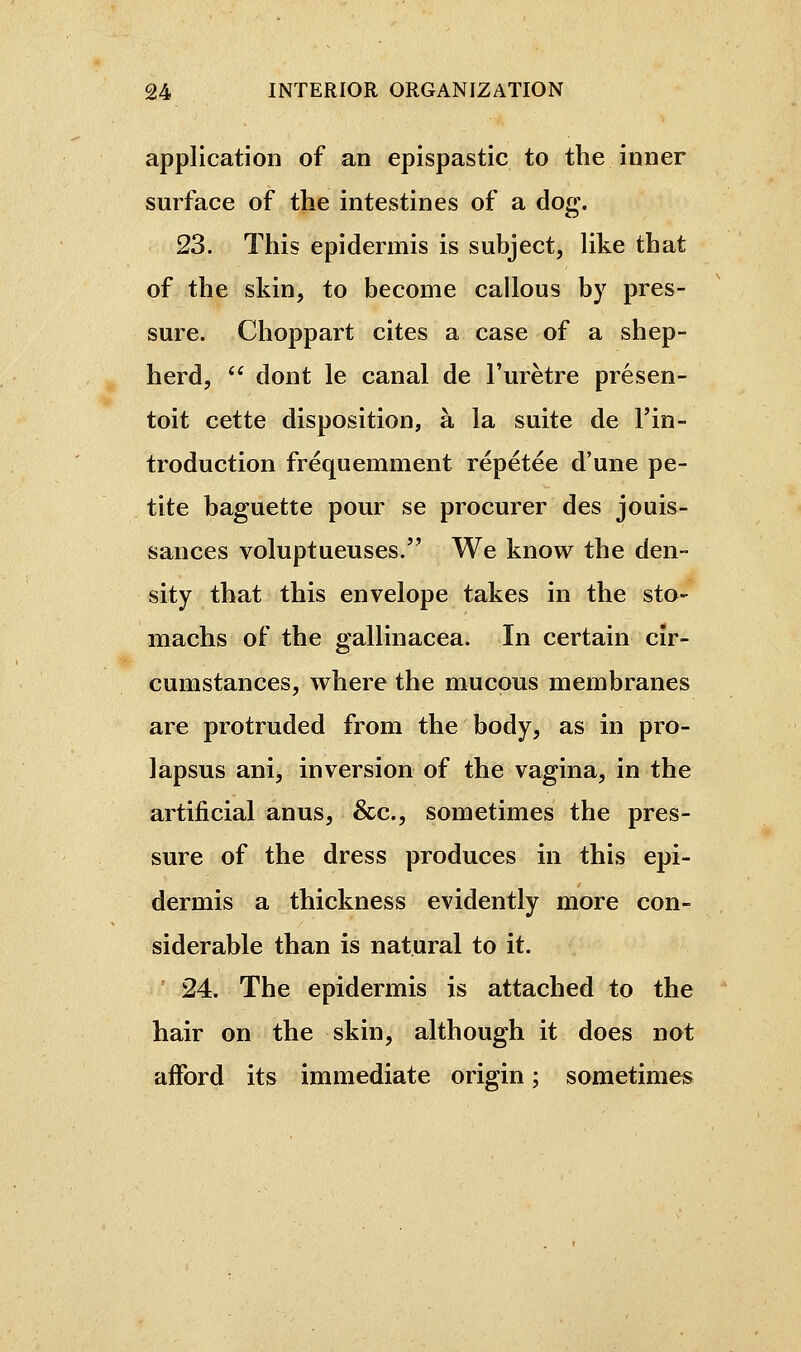 application of an epispastic to the inner surface of the intestines of a dog\ 23. This epidermis is subject, Uke that of the skin, to become callous by pres- sure. Choppart cites a case of a shep- herd,  dont le canal de l'urètre présen- toit cette disposition, à la suite de l'in- troduction fréquemment répétée d'une pe- tite baguette pour se procurer des jouis- sances voluptueuses. We know the den- sity that this envelope takes in the sto- machs of the gallinacea. In certain cir- cumstances, where the mucous membranes are protruded from the body, as in pro- lapsus ani, inversion of the vagina, in the artificial anus, &c., sometimes the pres- sure of the dress produces in this epi- dermis a thickness evidently more con- siderable than is natural to it. 24. The epidermis is attached to the hair on the skin, although it does not afford its immediate origin ; sometimes