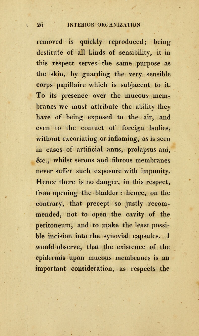 removed is quickly reproduced; being destitute of all kinds of sensibility, it in this respect serves the same purpose as the skin, by guarding the very sensible corps papillaire which is subjacent to it. To its presence over the mucous mem- branes we must attribute the ability they have of being exposed to the air, and even to the contact of foreign bodies, without excoriating or inflaming, as is seen in cases of artificial anus, prolapsus ani, &c., whilst serous and fibrous membranes never suffer such exposure with impunity. Hence there is no danger, in this respect, from opening the bladder : hence, on the contrary, that precept so justly recom- mended, not to open the cavity of the peritoneum, and to make the least possi- ble incision into the synovial capsules. I would observe, that the existence of the epidermis upon mucous membranes is an important consideration, as respects the