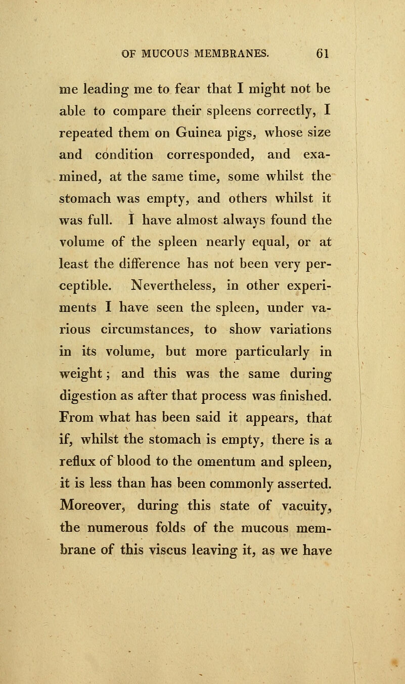 me leading me to fear that I might not be able to compare their spleens correctly, I repeated them on Guinea pigs, whose size and condition corresponded, and exa- mined, at the same time, some whilst the stomach was empty, and others whilst it was full. I have almost always found the volume of the spleen nearly equal, or at least the difference has not been very per- ceptible. Nevertheless, in other experi- ments I have seen the spleen, under va- rious circumstances, to show variations in its volume, but more particularly in weight ; and this was the same during digestion as after that process was finished. From what has been said it appears, that if, whilst the stomach is empty, there is a reflux of blood to the omentum and spleen, it is less than has been commonly asserted. Moreover, during this state of vacuity, the numerous folds of the mucous mem- brane of this viscus leaving it, as we have