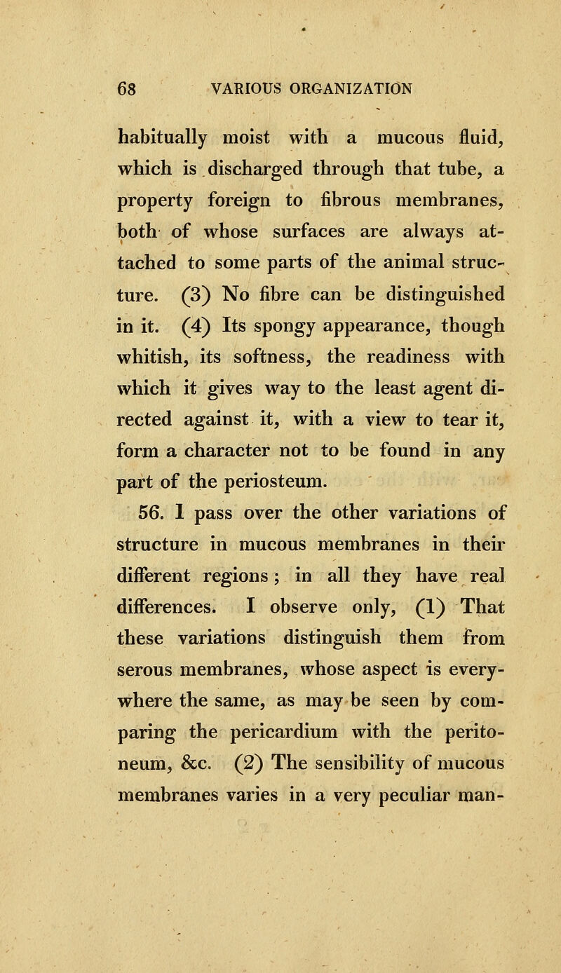 habitually moist with a mucous fluid, which is discharged through that tube, a property foreign to fibrous membranes, both of whose surfaces are always at- tached to some parts of the animal struc- ture. (3) No fibre can be distinguished in it. (4) Its spongy appearance, though whitish, its softness, the readiness with which it gives way to the least agent di- rected against it, with a view to tear it, form a character not to be found in any part of the periosteum. 56. 1 pass over the other variations of structure in mucous membranes in their different regions ; in all they have real diiferences. I observe only, (1) That these variations distinguish them from serous membranes, whose aspect is every- where the same, as may be seen by com- paring the pericardium with the perito- neum, &c. (2) The sensibility of mucous membranes varies in a very peculiar man-