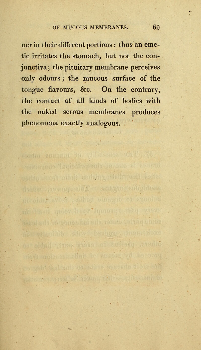 ner in their different portions : thus an eme- tic irritates the stomach, but not the con- junctiva; the pituitary membrane perceives only odours ; the mucous surface of the tongue flavours, &c. On the contrary, the contact of all kinds of bodies vi^ith the naked serous membranes produces phenomena exactly analogous.