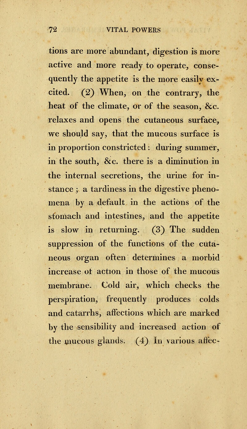 tions are more abundant, digestion is more active and more ready to operate, conse- quently the appetite is the more easily ex- cited. (2) When, on the contrary, the heat of the climate, or of the season, &c. relaxes and opens the cutaneous surface, we should say, that the mucous surface is in proportion constricted : during summer, in the south. Sec. there is a diminution in the internal secretions, the urine for in- stance ; a tardiness in the digestive pheno- mena by a default in the actions of the stomach and intestines, and the appetite is slow in returning. (3) The sudden suppression of the functions of the cuta- neous organ often determines a morbid increase ot action in those of the mucous membrane. Cold air, which checks the perspiration, frequently produces colds and catarrhs, affections which are marked by the sensibility and increased action of the mucous glands. (4) In various affec-