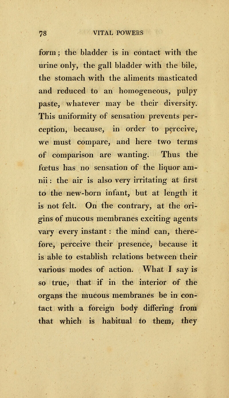 form; the bladder is in contact with the urine only, the gall bladder with the bile, the stomach with the aliments masticated and reduced to an homogeneous, pulpy paste, whatever may be their diversity. This uniformity of sensation prevents per- ception, because, in order to perceive, we must compare, and here two terms of comparison are wanting. Thus the fœtus has no sensation of the liquor am- nii : the air is also very irritating at first to the new-born infant, but at length it is not felt. On the contrary, at the ori- gins of mucous membranes exciting agents vary every instant : the mind can, there- fore, perceive their presence, because it is able to establish relations between their various modes of action. What I say is so true, that if in the interior of the organs the mucous membranes be in con- tact with a foreign body differing from that which is habitual to them, they