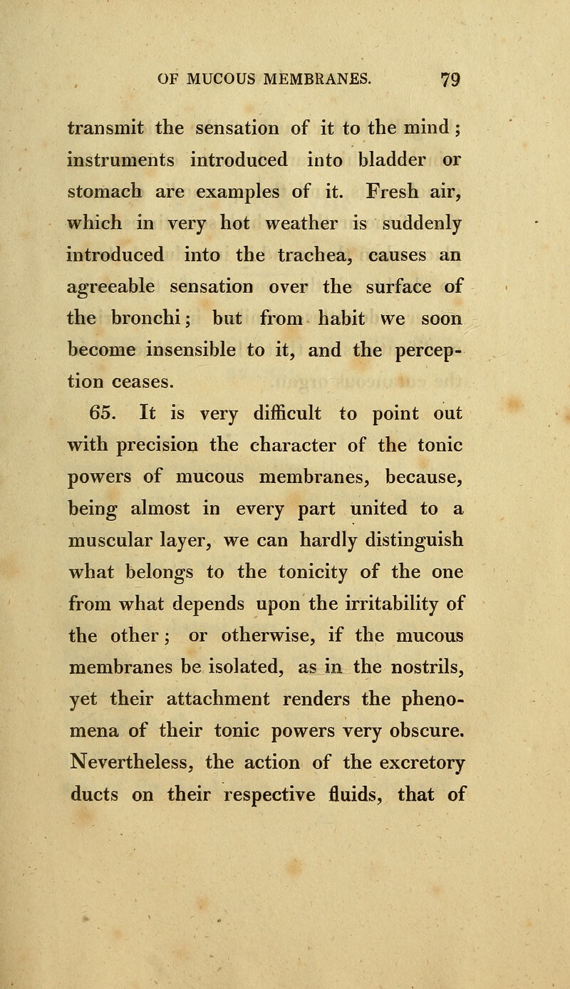 transmit the sensation of it to the mind ; instruments introduced into bladder or stomach are examples of it. Fresh air, which in very hot weather is suddenly introduced into the trachea, causes an agreeable sensation over the surface of the bronchi; but from habit we soon become insensible to it, and the percep- tion ceases. 65. It is very difficult to point out with precision the character of the tonic powers of mucous membranes, because, being almost in every part united to a muscular layer, we can hardly distinguish what belongs to the tonicity of the one from what depends upon the irritability of the other ; or otherwise, if the mucous membranes be isolated, as in the nostrils, yet their attachment renders the pheno- mena of their tonic powers very obscure. Nevertheless, the action of the excretory ducts on their respective fluids, that of