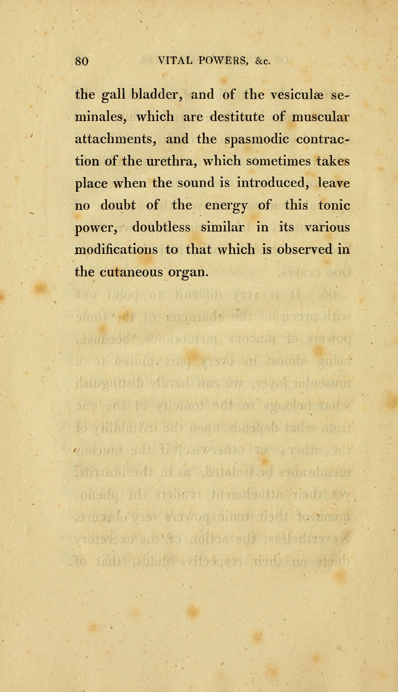 the gall bladder, and of the vesiculee sé- minales, which are destitute of muscular attachments, and the spasmodic contrac- tion of the urethra, which sometimes takes place when the sound is introduced, leave no doubt of the energy of this tonic power, doubtless similar in its various modifications to that which is observed in the cutaneous organ.