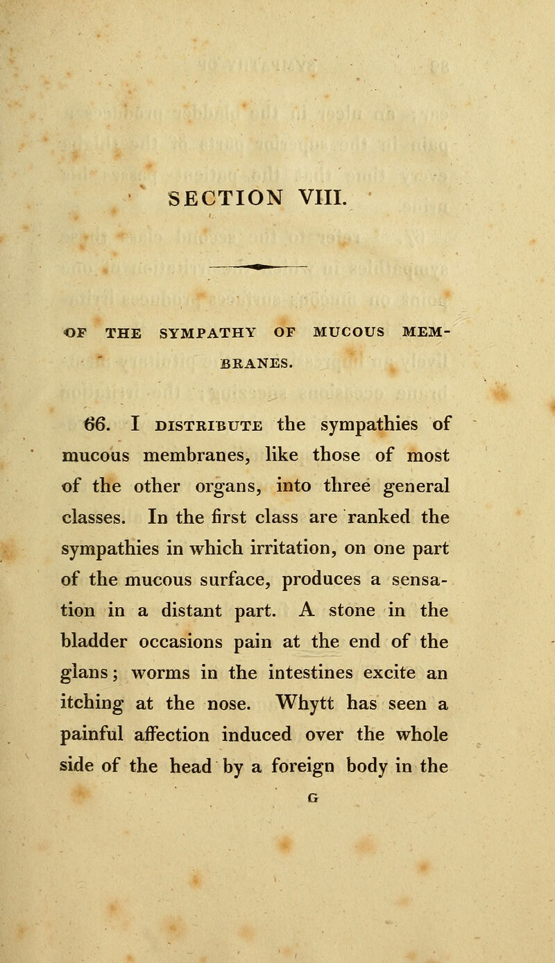 OF THE SYMPATHY OF MUCOUS MEM- BRANES. ^. I DISTRIBUTE the Sympathies of mucous membranes, like those of most of the other organs, into three general classes. In the first class are ranked the sympathies in which irritation, on one part of the mucous surface, produces a sensa- tion in a distant part. A stone in the bladder occasions pain at the end of the glans ; worms in the intestines excite an itching at the nose. Whytt has seen a painful affection induced over the whole side of the head by a foreign body in the G