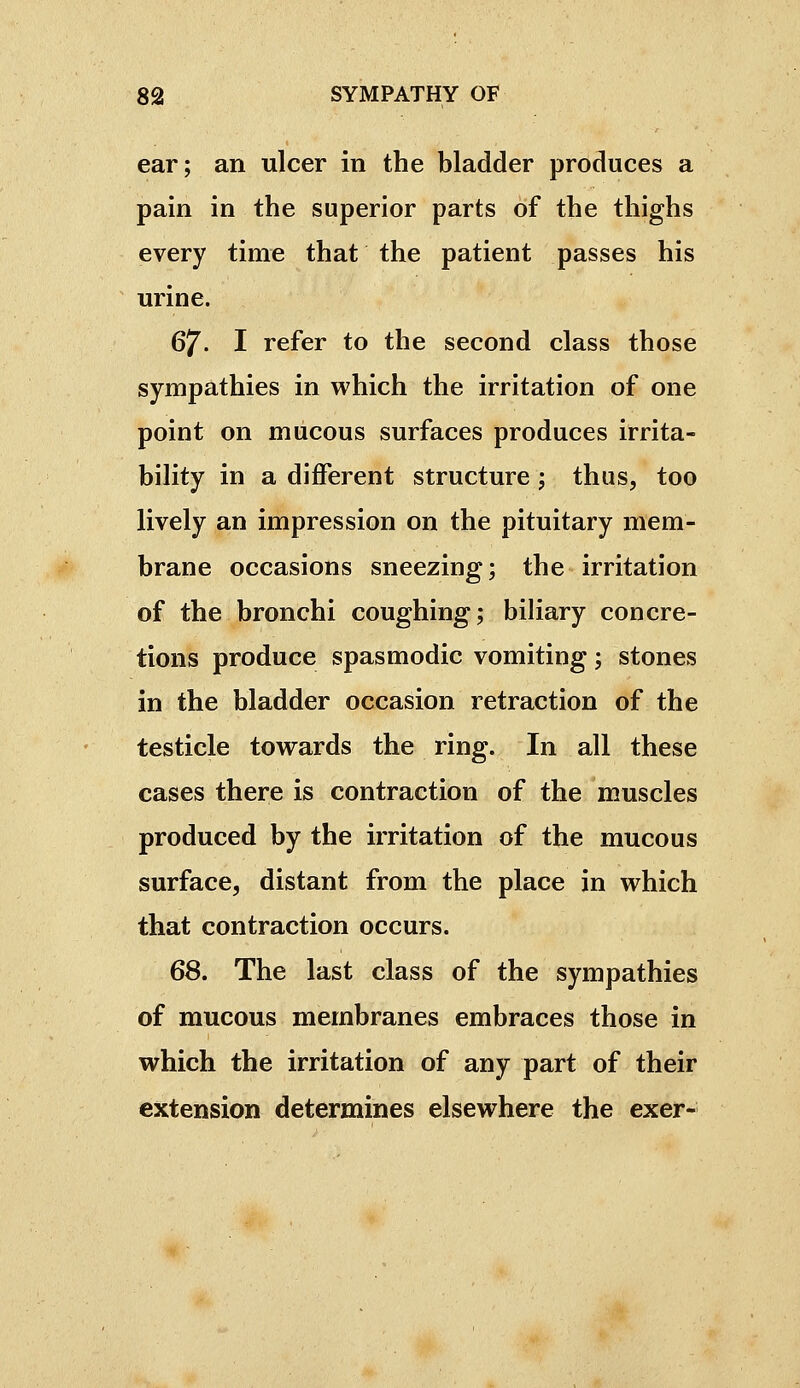 ear; an ulcer in the bladder produces a pain in the superior parts of the thighs every time that the patient passes his urine. 67. I refer to the second class those sympathies in which the irritation of one point on mucous surfaces produces irrita- bility in a different structure ; thus, too lively an impression on the pituitary mem- brane occasions sneezing; the irritation of the bronchi coughing; biliary concre- tions produce spasmodic vomiting ; stones in the bladder occasion retraction of the testicle tovrards the ring. In all these cases there is contraction of the muscles produced by the irritation of the mucous surface, distant from the place in which that contraction occurs. 68. The last class of the sympathies of mucous membranes embraces those in which the irritation of any part of their extension determines elsewhere the exer-