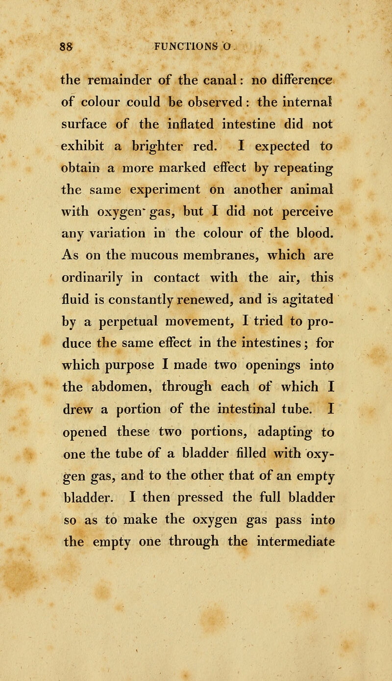 the remainder of the canal : no difference of colour could be observed : the internal surface of the inflated intestine did not exhibit a brighter red. I expected to obtain a more marked effect by repeating the same experiment on another animal with oxygen* gas, but I did not perceive any variation in the colour of the blood. As on the mucous membranes, which are ordinarily in contact with the air, this fluid is constantly renewed, and is agitated by a perpetual movement, I tried to pro- duce the same effect in the intestines ; for which purpose I made two openings into the abdomen, through each of which I drew a portion of the intestinal tube. I opened these two portions, adapting to one the tube of a bladder filled with oxy- gen gas, and to the other that of an empty bladder. I then pressed the full bladder so as to make the oxygen gas pass into the empty one through the intermediate