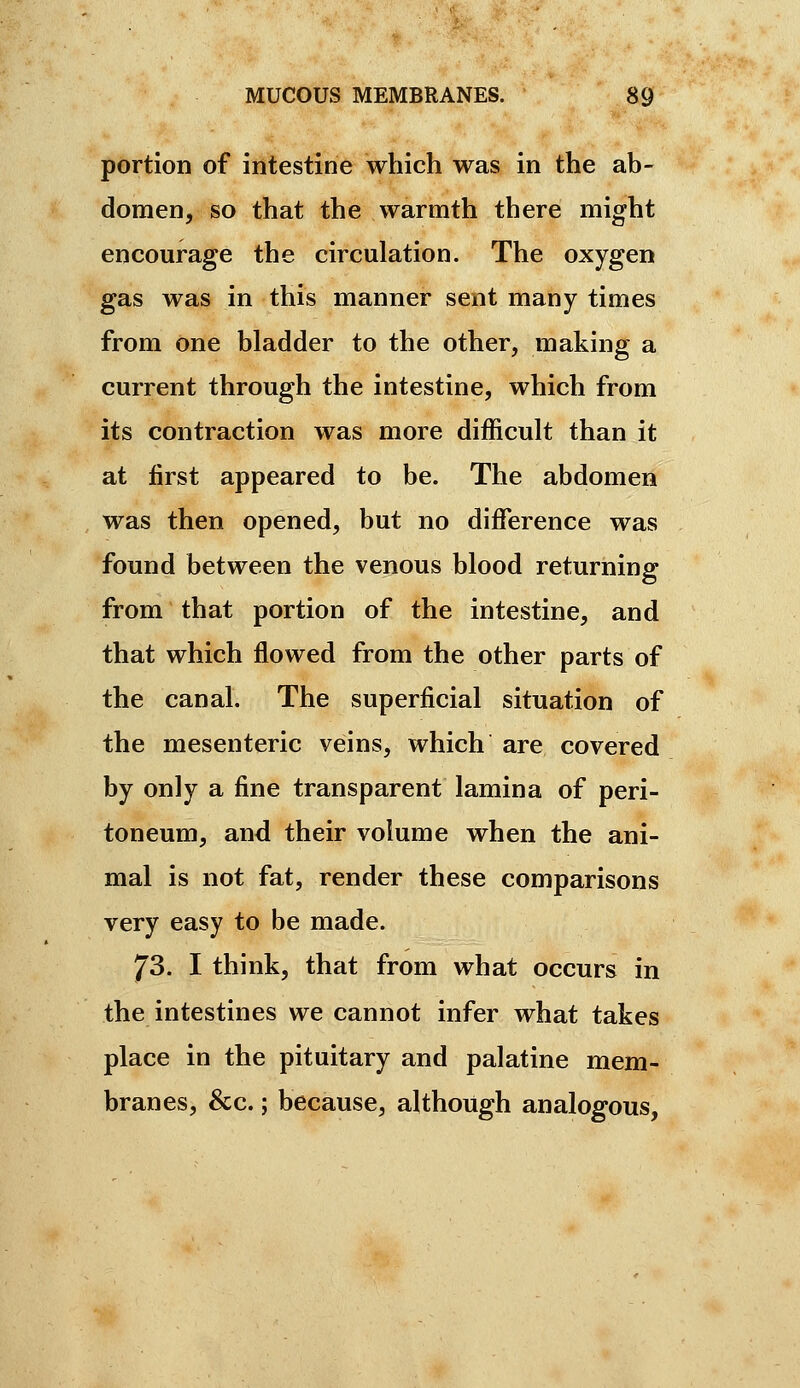 portion of intestine which was in the ab- domen, so that the warmth there might encourage the circulation. The oxygen gas was in this manner sent many times from one bladder to the other, making a current through the intestine, which from its contraction was more difficult than it at first appeared to be. The abdomen was then opened, but no diffisrence was found between the venous blood returning from that portion of the intestine, and that which flowed from the other parts of the canal. The superficial situation of the mesenteric veins, which are covered by only a fine transparent lamina of peri- toneum, and their volume when the ani- mal is not fat, render these comparisons very easy to be made. 73. I think, that from what occurs in the intestines we cannot infer what takes place in the pituitary and palatine mem- branes, &c. ; because, although analogous.