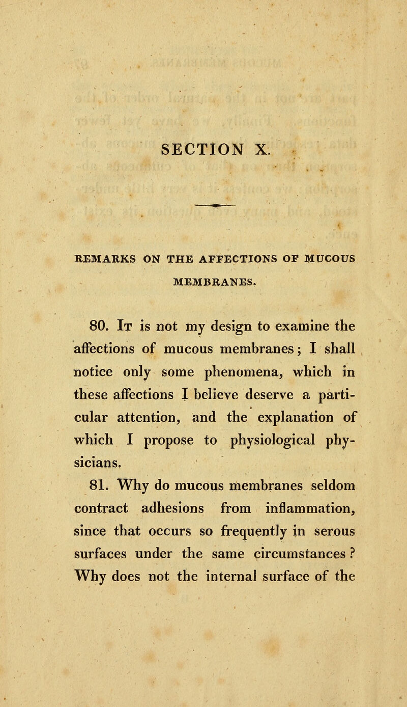 SECTION X. REMARKS ON THE AFFECTIONS OF MUCOUS MEMBRANES. 80. It is not my design to examine the affections of mucous membranes ; I shall notice only some phenomena, which in these affections I believe deserve a parti- cular attention, and the explanation of vrhich I propose to physiological phy- sicians, 81. Why do mucous membranes seldom contract adhesions from inflammation, since that occurs so frequently in serous surfaces under the same circumstances ? Why does not the internal surface of the