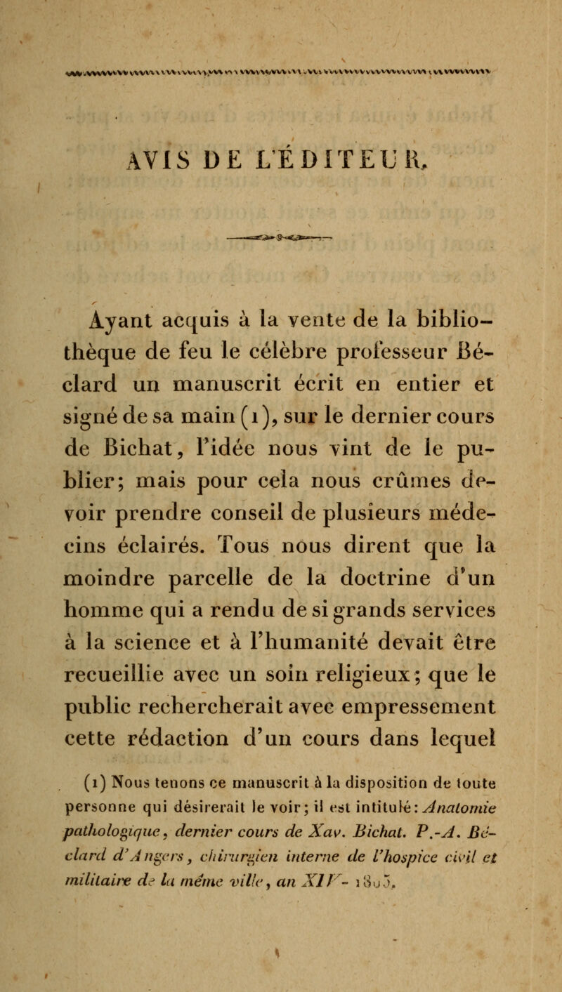 AVIS DE LEDITELll Ayant acquis à la vente de la biblio- thèque de feu le célèbre professeur Bé- clard un manuscrit écrit en entier et signé de sa main(i)5 sur le dernier cours de Bichat, Tidée nous vint de le pu- blier; mais pour cela nous crûmes de- voir prendre conseil de plusieurs méde- cins éclairés. Tous nous dirent que la moindre parcelle de la doctrine d'un homme qui a rendu de si grands services à la science et à l'humanité devait être recueillie avec un soin religieux; que le public rechercherait avec empressement cette rédaction d'un cours dans lequel (i) Nous tenons ce manuscrit à la disposition de toute personne qui désirerait le voir; il est iniiiuUi:^nalomie pathologique j dernier cours de Xasf, BichaL P,-A. Bë- clard d'Angers, cliirurd^len interne de Vhospice cU'il et militaire de la même ville j an XIF- î3u5.