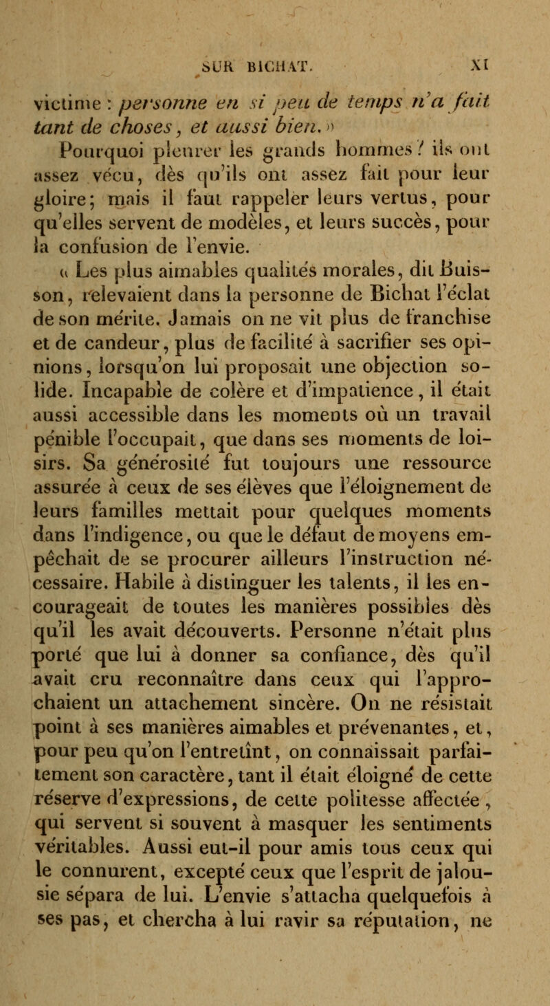 victime : personne en si peu de temps n'a fait tant de choses, et aussi bien,>^ Pourquoi pleurer les grands liommes / ils onl assez vécu, dès qu'ils onl assez fait pour leur gloire; mais il faut rappeler leurs vertus, pour qu'elles servent de modèles, et leurs succès, pour la confusion de Fenvie. u Les plus aimables qualités morales, dit Buis- son, relevaient dans la personne de Bichat l'éclat de son mérite. Jamais on ne vit plus de franchise et de candeur, plus de facilité à sacrifier ses opi- nions , lorsqu'on lui proposait une objection so- lide. Incapable de colère et d'impatience, il était aussi accessible dans les moments où un travail pénible l'occupait, que dans ses moments de loi- sirs. Sa générosité fut toujours une ressource assurée à ceux de ses élèves que l'éloignement de leurs familles mettait pour quelques moments dans l'indigence, ou que le défaut de moyens em- pêchait de se procurer ailleurs l'instruction né- cessaire. Habile à distinguer les talents, il les en- courageait de toutes les manières possibles dès qu'il les avait découverts. Personne n'était plus porté que lui à donner sa confiance, dès qu'il ^vait cru reconnaître dans ceux qui rappro- chaient un attachement sincère. On ne résistait point à ses manières aimables et prévenantes, et, pour peu qu'on l'entretînt, on connaissait parfai- tement son caractère, tant il était éloigné de cette réserve d'expressions, de cette politesse affectée , qui servent si souvent à masquer les sentiments véritables. Aussi eut-il pour amis tous ceux qui le connurent, excepté ceux que l'esprit de jalou- sie sépara de lui. L'envie s'attacha quelquefois h ses pas, et chercha à lui ravir sa réputation, ne