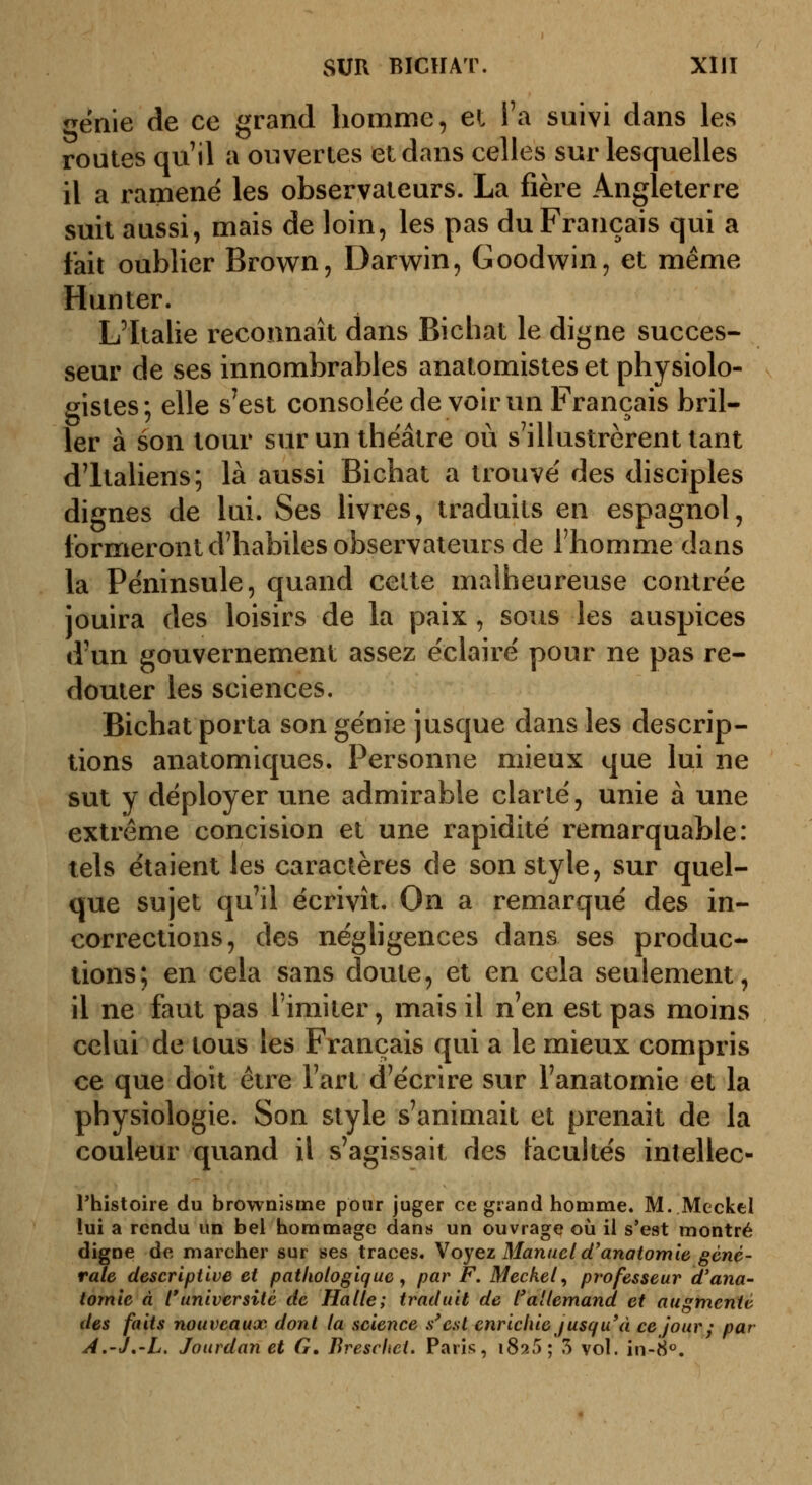 ^enie de ce grand homme, et Ta suivi dans les routes qu'il a ouvertes et dans celles sur lesquelles il a ramené les observateurs. La fière Angleterre suit aussi, mais de loin, les pas du Français qui a fait oublier Brown, Darwin, Goodwin, et même Hunter. L'Italie reconnaît dans Bichat le digne succes- seur de ses innombrables analomistes et physiolo- gistes; elle s^est consolée de voir un Français bril- ler à son tour sur un théâtre où s'illustrèrent tant d'Italiens; là aussi Bichat a trouvé des disciples dignes de lui. Ses livres, traduits en espagnol, formeront d'habiles observateurs de l'homme dans la Péninsule, quand cette malheureuse contrée jouira des loisirs de la paix, sous les auspices d'un gouvernement assez éclairé pour ne pas re- douter les sciences. Bichat porta son génie jusque dans les descrip- tions anatomiques. Personne mieux que lui ne sut y déployer une admirable clarté, unie à une extrême concision et une rapidité remarquable: tels étaient les caractères de son style, sur quel- que sujet qu'il écrivît. On a remarqué des in- corrections, des néghgences dans ses produc- tions; en cela sans doute, et en cela seulement, il ne faut pas l'imiter, mais il n'en est pas moins celui de tous les Français qui a le mieux compris ce que doit être l'art d'écrire sur l'anatomîe et la physiologie. Son style s'animait et prenait de la couleur quand il s'agissait des facultés inîellec- rhistoire du brownisme pour juger ce grand homme. M. Meckel !ui a rendu un bel hommage dans un ouvrage où il s'est montré digne de marcher sur ses traces. Voyez Manuel d'anatomle géné- rale descriptive et pathologique, par F. Meckel, professeur d'ana- iomîe à l'université de Halle; traduit de l^allemand et augmenté des faits nouveaux dont la science s'est enrichie jusqu'à ce jour ; par A.'J,'L. Jourdan et G, Breschet. Paris, 1825 ; 5 vol. in-8«.