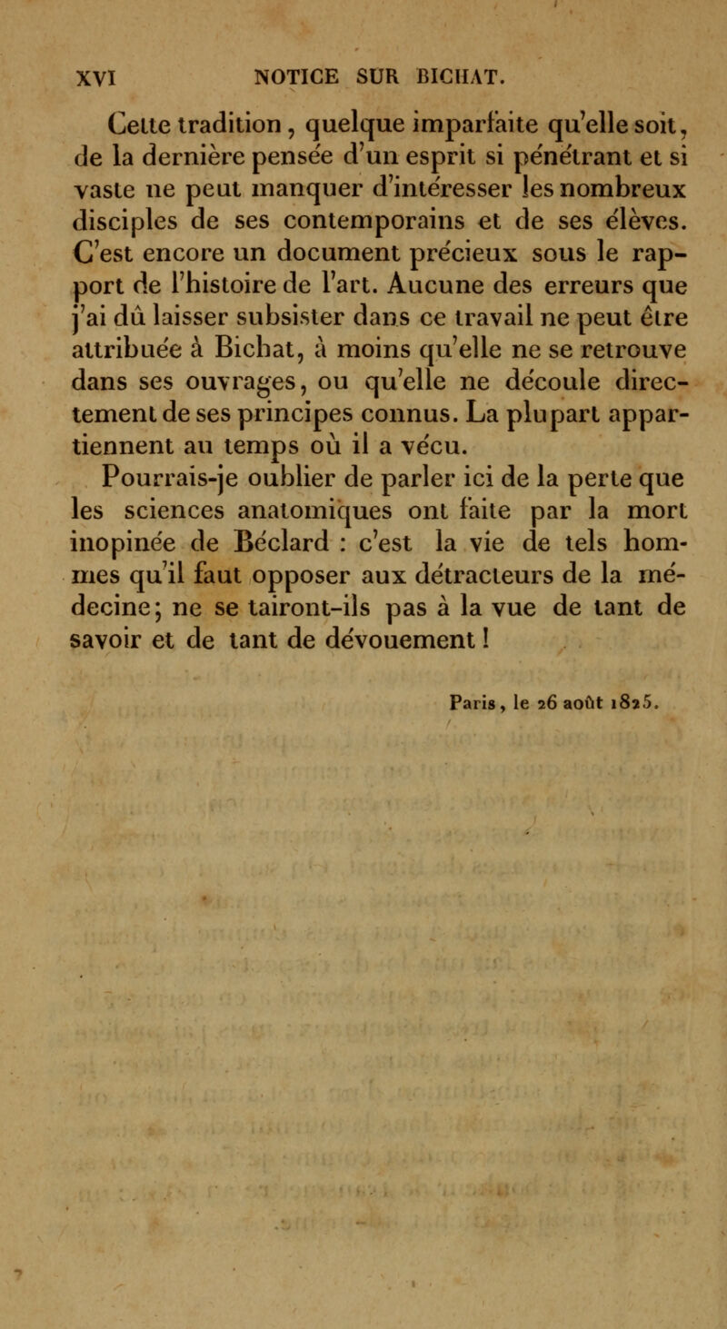 Cette tradition , quelque imparfaite qu'elle soit, de la dernière pensée d'un esprit si pénétrant et si vaste ne peut manquer d'intéresser les nombreux disciples de ses contemporains et de ses e'ièves. C'est encore un document précieux sous le rap- port de l'histoire de l'art. Aucune des erreurs que j'ai dû laisser subsister dans ce travail ne peut être attribuée à Bicbat, à moins qu'elle ne se retrouve dans ses ouvrages, ou qu'elle ne découle direc- tement de ses principes connus. La plupart appar- tiennent au temps où il a vécu. Pourrais-je oublier de parler ici de la perte que les sciences anatomiques ont faite par la mort inopinée de Béclard : c'est la vie de tels hom- mes qu'il faut opposer aux détracteurs de la mé- decine; ne se tairont-ils pas à la vue de tant de savoir et de tant de dévouement ! Paris, le 26 août 1825.