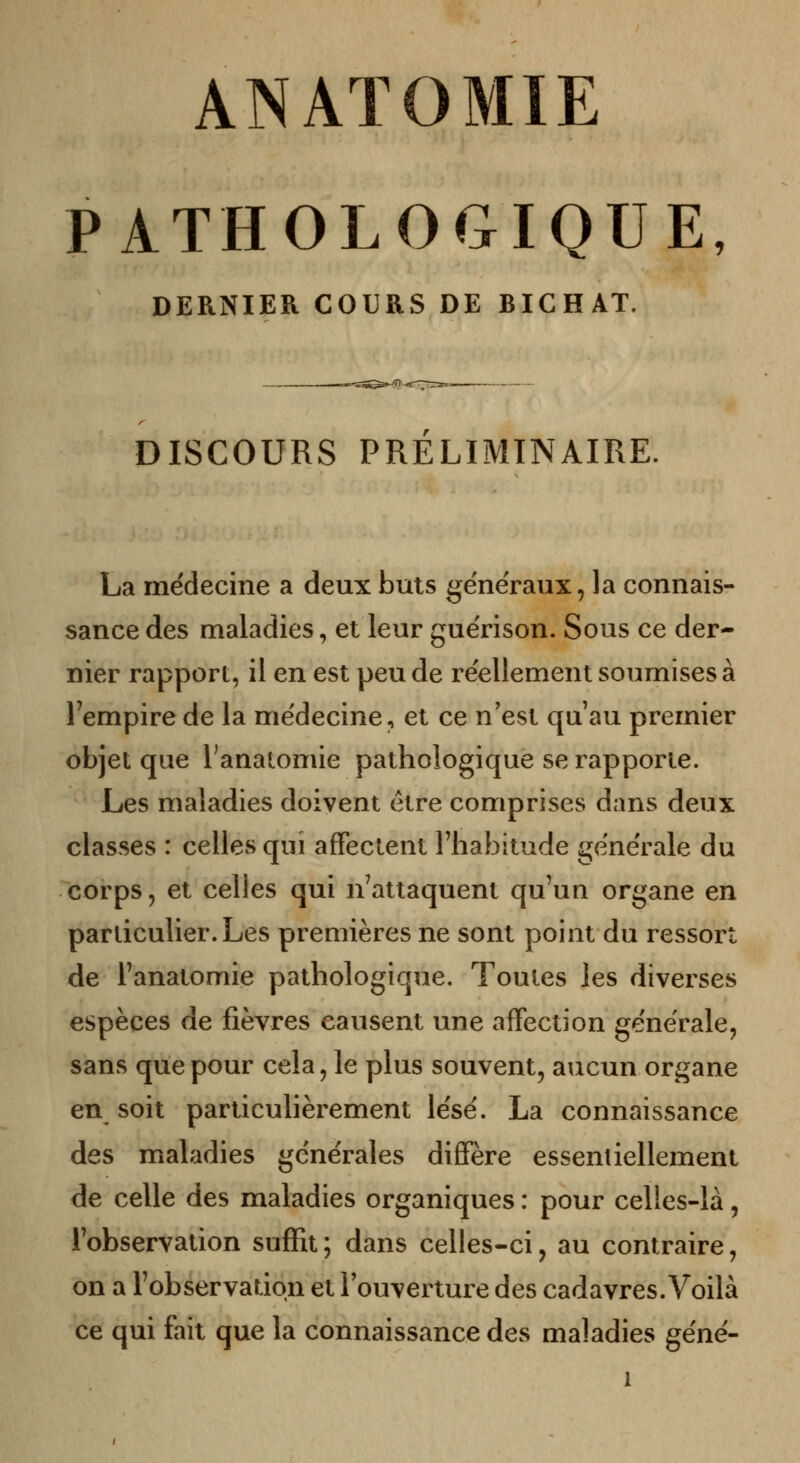 ANAïO MIE PATHOLOGIQUE, DERNIER COURS DE BICHAT. DISCOURS PRELIMINAIRE, La médecine a deux buts généraux, la connais- sance des maladies, et leur guérison. Sous ce der- nier rapport, il en est peu de réellement soumises à l'empire de la médecine, et ce n'est qu'au premier objet que l'analomie pathologique se rapporte. Les maladies doivent être comprises dans deux classes : celles qui affectent l'habitude générale du corps, et celles qui n'attaquent qu'un organe en particulier. Les premières ne sont point du ressort de l'anatomie pathologique. Toutes les diverses espèces de fièvres causent une affection générale, sans que pour cela, le plus souvent, aucun organe en soit particulièrement lésé. La connaissance des maladies générales diffère essentiellement de celle des maladies organiques : pour celles-là, l'observation suffit; dans celles-ci, au contraire, on a l'observation et l'ouverture des cadavres. Voilà ce qui fait que la connaissance des maladies géné-