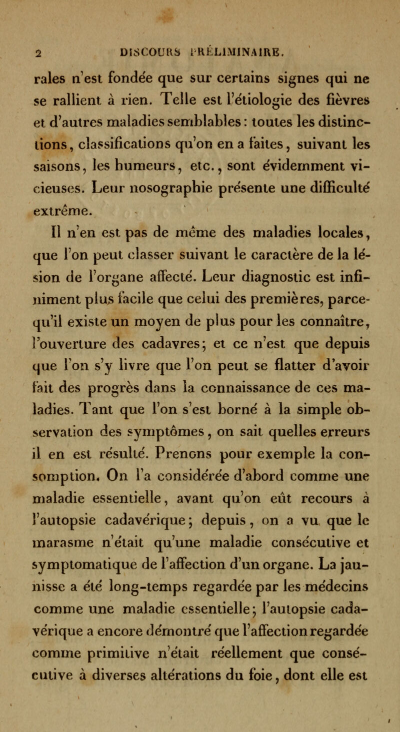 raies a'est fondée que sur certains signes qui ne se rallient à rien. Telle est l'ëtiologie des fièvres et d^autres maladies semblables : toutes les distinc- tions, classifications qu'on en a faites, suivant les saisons, les humeurs, etc., sont évidemment vi- cieuses. Leur nosographie pre'sente une difficulté extrême. Il n'en est pas de même des maladies locales, que l'on peut classer suivant le caractère de la lé- sion de l'organe affecté. Leur diagnostic est infi- niment plus facile que celui des premières, parce- qu'il existe un moyen de plus pour les connaître, l'ouverture des cadavres; et ce n'est que depuis que l'on s'y livre que l'on peut se flatter d'avoir fait des progrès dans la connaissance de ces ma- ladies. Tant que l'on s'est borné à la simple ob- servation des symptômes, on sait quelles erreurs il en est résulté. Prenons pour exemple la con- somption* On Ta considérée d'abord comme une maladie essentielle, avant qu'on eût recours à l'autopsie cadavérique ; depuis, on a vu que le marasme n'était qu'une maladie consécutive et symptomatique de l'affection d'un organe. La jau- nisse a été long-temps regardée par les médecins comme une maladie essentielle; l'autopsie cada- vérique a encore démontré que l'affection regardée comme primitive n'était réellement que consé- cutive à diverses altérations du foie, dont elle est