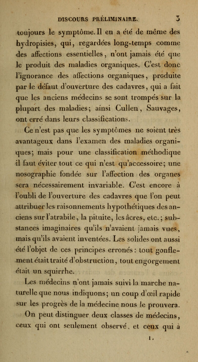 loujours le symptôme. Il en a été de même des hydropisies, qui, regardées long-temps comme des affections essentielles, n'ont jamais e'të que le produit des maladies organiques. C'est donc l'ignorance des affections organiques, produite par le deTaut d'ouverture des cadavres, qui a fait que les anciens médecins se sont trompe's sur la plupart des maladies; ainsi Cullen, Sauvages, ont erré dans leurs classifications. Ce n'est pas que les symptômes ne soient très avantageux dans l'examen des maladies organi- ques; mais pour une classification méthodique il faut éviter tout ce qui n'est qu'accessoire; une nosographie fondée sur l'affection des organes sera nécessairement invariable. C'est encore à Toubli de l'ouverture des cadavres que l'on peut attribuer les raisonnements h j^pothétiques des an- ciens sur l'atrabile, la pituite, les acres, etc. ; sub- stances imaginaires qu'ils n'avaient jamais vues, mais qu'ils avaient inventées. Les solides ont aussi été l'objet de ces principes erronés : tout gonfle- ment était traité d'obstruction, tout engorgement était un squirrhe. Les médecins n'ont jamais suivi la marche na- turelle que nous indiquons; un coup d'œil rapide sur les progrès de la médecine nous le prouvera. On peut distinguer deux classes de médecins, ceux qui ont seulement observé, et ceux qui à 1.