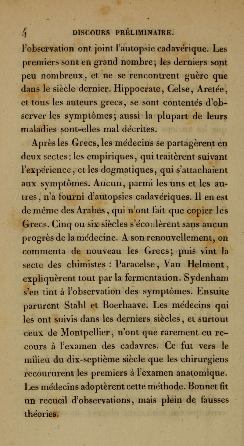 Tobservalion ont joint Fautopsie cadavérique. Les premiers sont en grand nombre; les derniers sont peu nombreux, et ne se rencontrent guère que dans le siècle dernier. Hippocrate, Celse, Aretee, et tous les auteurs grecs, se sont contente's d'ob- server les symptômes; aussi la plupart de leurs maladies sont-elles mal décrites. Après les Grecs, les médecins se partagèrent en deux sectes: les empiriques, qui traitèrent suivant Fexpérience, et les dogmatiques, qui s'attachaient aux symptômes. Aucun, parmi les uns et les au- tres , n'a fourni d'autopsies cadavériques. Il en est de même des Arabes, qui n'ont t'ait que copier les Grecs. Cinq ou six siècles s'écoulèrent sans aucun progrès de la médecine. A son renouvellement, on commenta de nouveau les Grecs; puis vint la secte des chimistes : Paracelse, Van Helmont, expliquèrent tout par la fermentation. Sydenham s'en tint à l'observation des symptômes. Ensuite parurent Stahl et Boerhaave. Les médecins qui les ont suivis dans les derniers siècles, et surtout ceux de Montpellier, n ont que rarement eu re- cours à l'examen des cadavres. Ce fut vers le milieu du dix-septième siècle que les chirurgiens recoururent les premiers à l'examen anatomique. Les médecins adoptèrent cette méthode. Bonnet fit un recueil d'observations, mais plein de fausses théories.