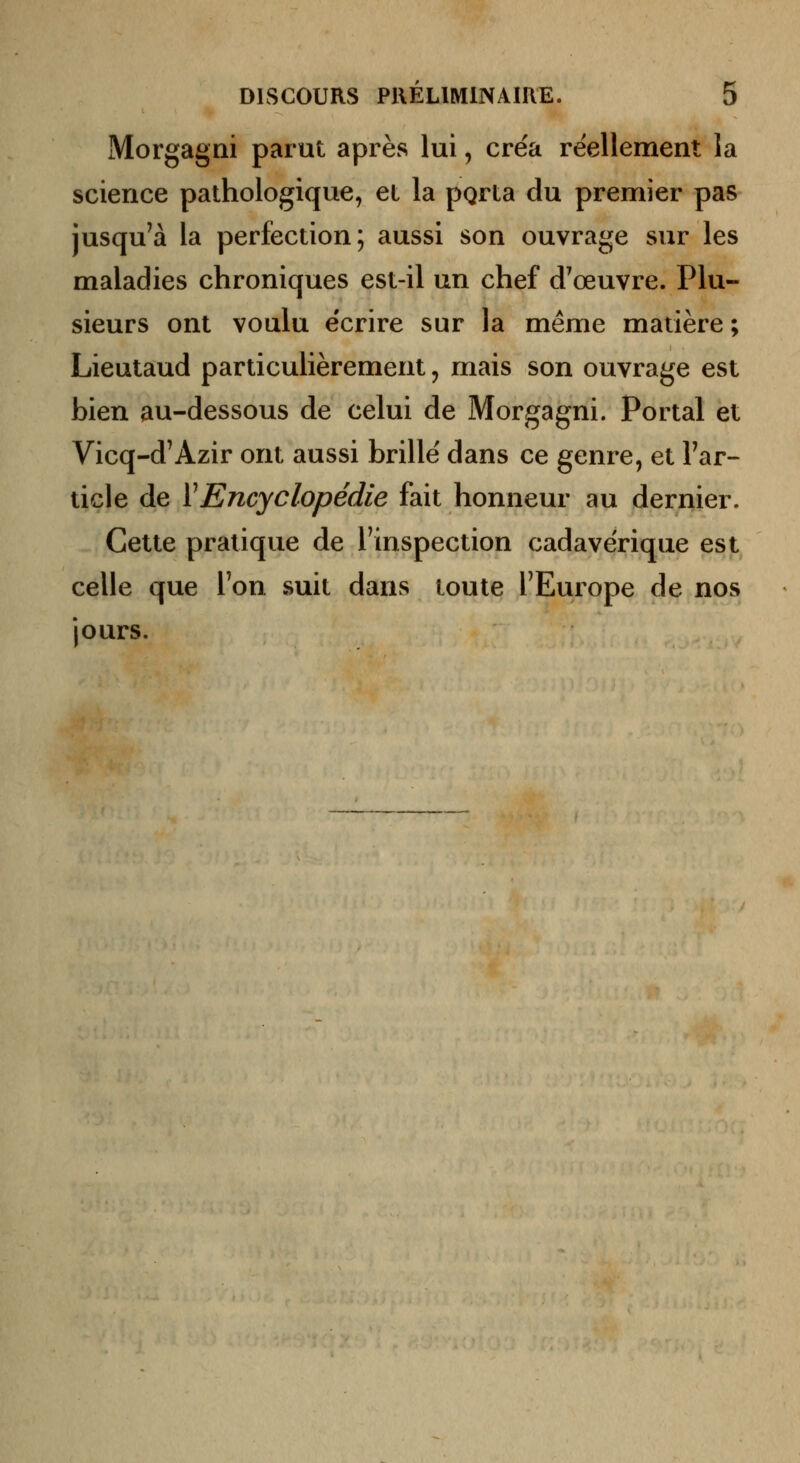 Morgagni parut après lui, créa réellement la science pathologique, et la pgrta du premier pas jusqu'à la perfection; aussi son ouvrage sur les maladies chroniques est-il un chef d'œuvre. Plu- sieurs ont voulu écrire sur la même matière ; Lieutaud particulièrement, mais son ouvrage est bien au-dessous de celui de Morgagni. Portai et Vicq-d'Azir ont aussi brillé dans ce genre, et l'ar- ticle de VEncyclopédie fait honneur au dernier. Cette pratique de l'inspection cadavérique est celle que l'on suit dans toute l'Europe de nos jours.