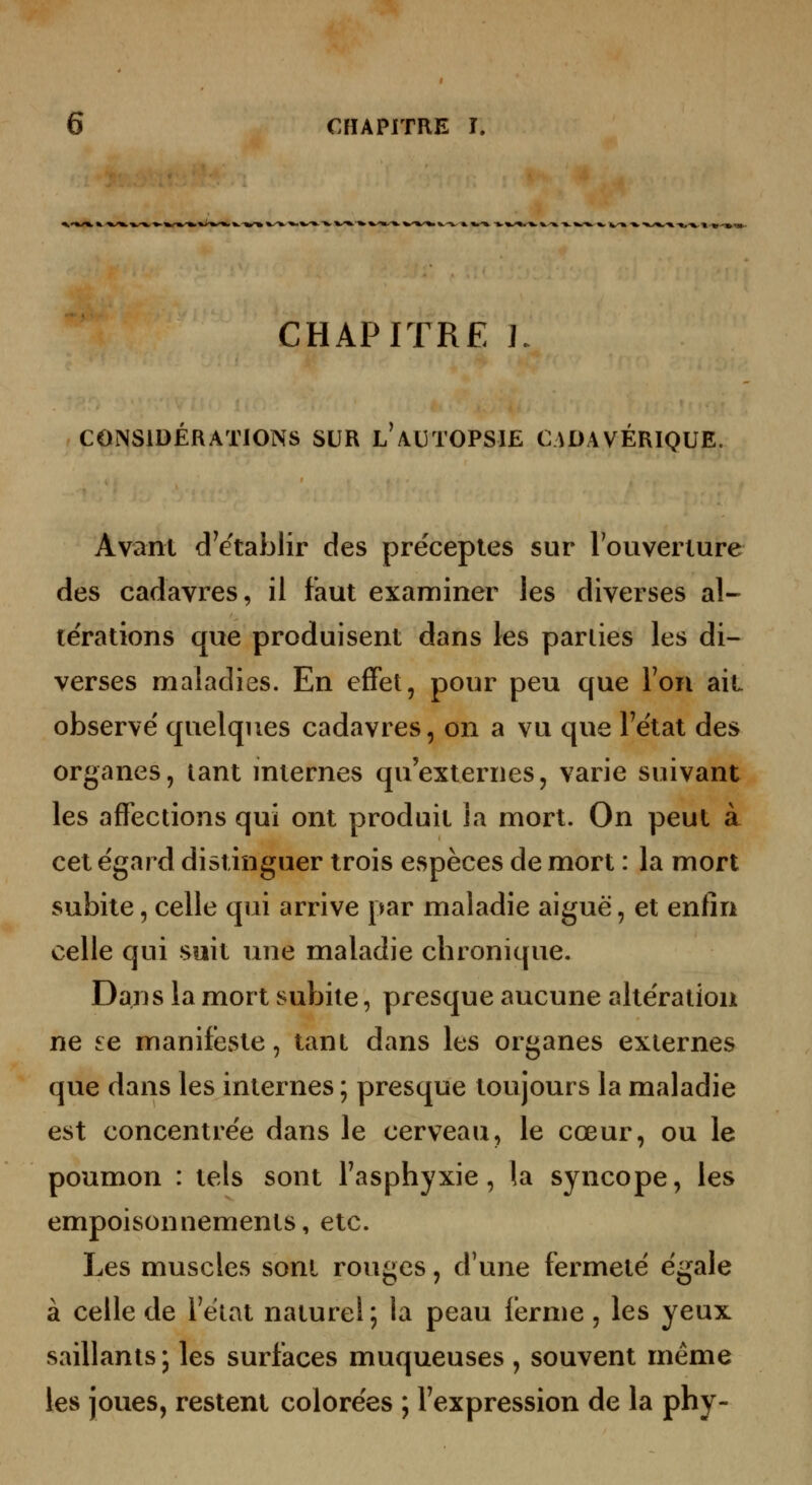 ^-»»-»-■»■»'» «a». CHAPITRE L CONSIDÉRATIONS SUR l'AUTOPSIE CADAVERIQUE. Avant d^ëtablir des préceptes sur Touverture des cadavres, il faut examiner les diverses al- térations que produisent dans les parties les di- verses maladies. En effet, pour peu que Ton ait observe' quelques cadavres, on a vu que Fétat des organes, tant internes qu'externes, varie suivant les affections qui ont produit la mort. On peut à cet égard distinguer trois espèces de mort : la mort subite, celle qui arrive par maladie aiguë, et enfin celle qui suit une maladie chronique. Dans la mort subite, presque aucune altération ne £e manifeste, tant dans les organes externes que dans les internes ; presque toujours la maladie est concentrée dans le cerveau, le cœur, ou le poumon : tels sont Tasphyxie, la syncope, les empoisonnements, etc. Les muscles sont rouges, d'une fermeté égale à celle de Tétat naturel; la peau ferme, les yeux saillants ; les surfaces muqueuses , souvent même les joues, restent colorées ; l'expression de la phy-