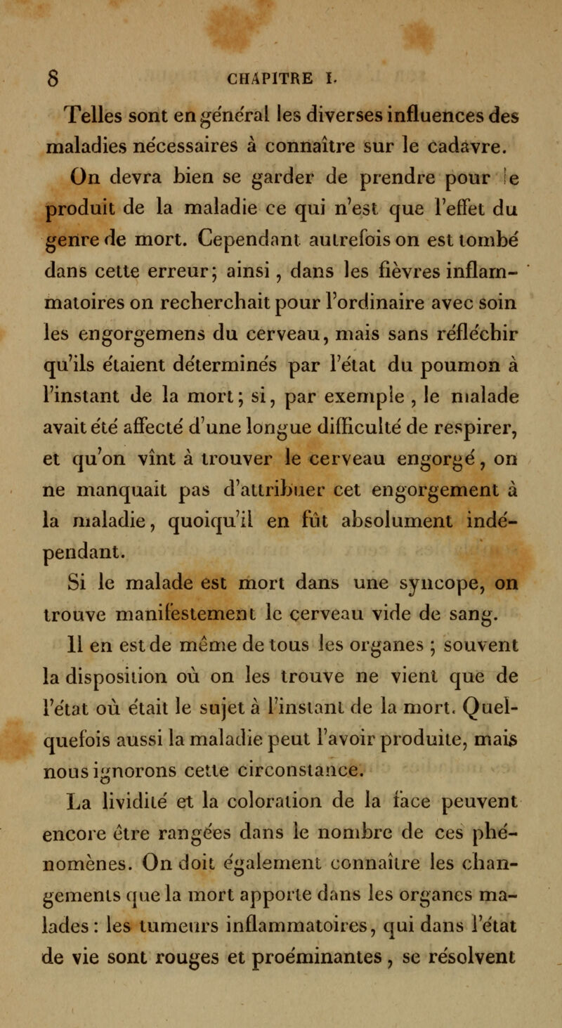 Telles sont en ge'neral les diverses influences des maladies nécessaires à connaître sur le cadavre. On devra bien se garder de prendre pour le produit de la maladie ce qui n'est que Feffet du genre de mort. Cependant autrefois on est tombé dans cette erreur; ainsi, dans les fièvres inflam- matoires on recherchait pour l'ordinaire avec soin les engorgemens du cerveau, mais sans réfle'chir qu'ils étaient déterminés par l'état du poumon à l'instant de la mort; si, par exemple , le malade avait été affecté d'une longue difficulté de respirer, et qu'on vînt à trouver le cerveau engorgé, on ne manquait pas d'attribuer cet engorgement à la maladie, quoiqu'il en fût absolument indé- pendant. Si le malade est mort dans une syncope, on trouve manifestement le cerveau vide de sang. 11 en est de même de tous les organes ; souvent la disposition où on les trouve ne vient que de l'état où était le sujet à l'instant de la mort. Quel- quefois aussi la maladie peut l'avoir produite, mai^ nous ignorons cette circonstance. La lividité et la coloration de la face peuvent encore être rangées dans le nombre de ces phé- nomènes. On doit également connaître les chan- gements que la mort apporte dans les organes ma- lades: les tumeiu's inflammatoires, qui dans l'état de vie sont rouges et proéminantes, se résolvent