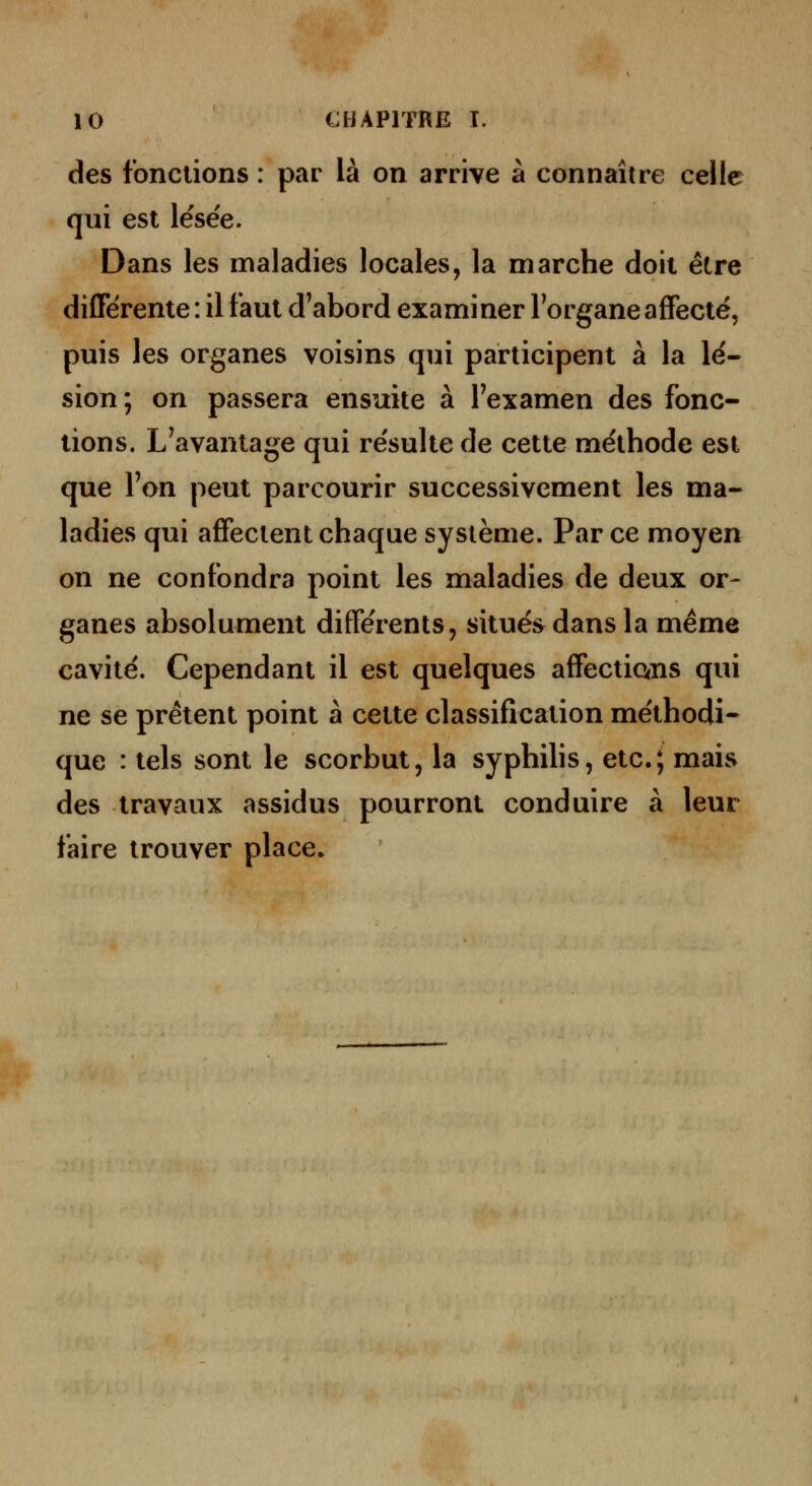 des fonctions : par là on arrive à connaître celle qui est lësee. Dans les maladies locales, la marche doit être différente : il faut d'abord examiner Torgane affecté, puis les organes voisins qui participent à la lé- sion; on passera ensuite à l'examen des fonc- tions. L'avantage qui re'sulte de cette méthode est que l'on peut parcourir successivement les ma- ladies qui affectent chaque système. Par ce moyen on ne confondra point les maladies de deux or- ganes absolument différents, situés dans la même cavité. Cependant il est quelques affections qui ne se prêtent point à cette classification méthodi- que : tels sont le scorbut, la syphihs, etc.; mais des travaux assidus pourront conduire à leur faire trouver place.