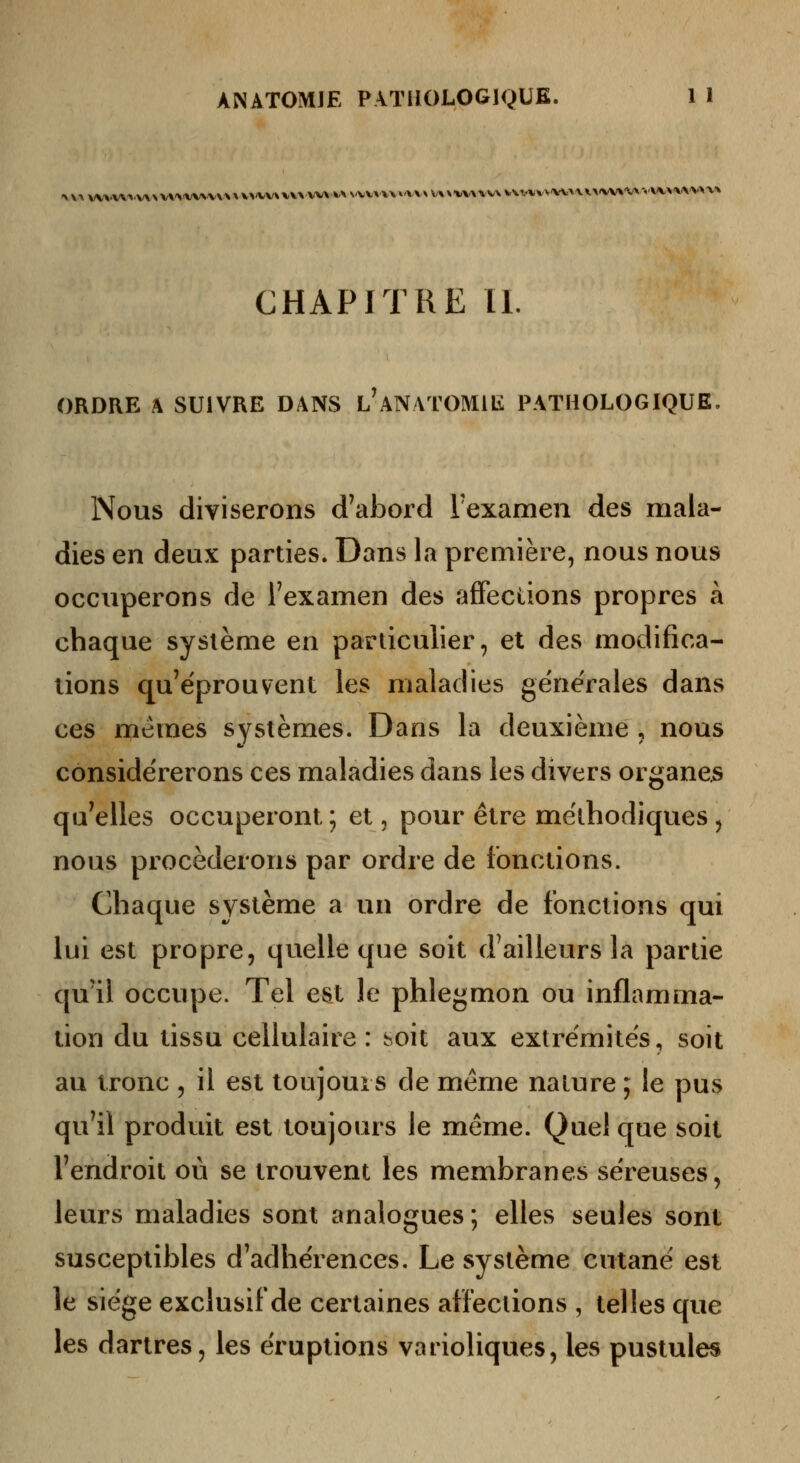 CHAPITRE II. ORDRE k SUIVRE DANS l'aNATOMIE PATHOLOGIQUE, Nous diviserons d'abord l'examen des mala- dies en deux parties. Dans la première, nous nous occuperons de Fexamen des affections propres à chaque système en particulier, et des modifica- tions qu'éprouvent les maladies générales dans ces mêmes systèmes. Dans la deuxième , nous considérerons ces maladies dans les divers organes qu'elles occuperont ; et, pour être méthodiques , nous procéderons par ordre de fonctions. Chaque système a un ordre de fonctions qui lui est propre, quelle que soit d'ailleurs la partie qu'il occupe. Tel est le phlegmon ou inflamma- tion du tissu cellulaire: soit aux extrémités, soit au tronc , il est toujours de même nature ; le pus qu'il produit est toujours le même. Quel que soit l'endroit ou se trouvent les membranes séreuses, leurs maladies sont analogues ; elles seules sont susceptibles d'adhérences. Le système cutané est le siège exclusif de certaines affections , telles que les dartres, les éruptions varioliques, les pustules