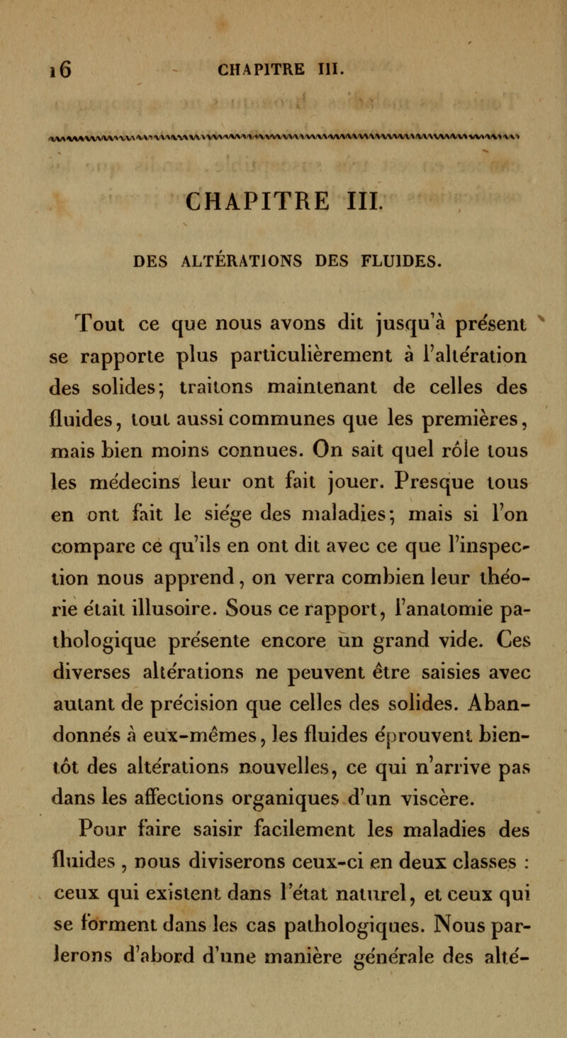 CHAPITRE m. DES ALTÉRATIONS DES FLUIDES. Tout ce que nous avons dit jusqu'à présent '^ se rapporte plus particulièrement à l'altération des solides; traitons maintenant de celles des fluides, tout aussi communes que les premières, mais bien moins connues. On sait quel rôle tous les médecins leur ont fait jouer. Presque tous en ont fait le siège des maladies; mais si Ton compare ce qu'ils en ont dit avec ce que l'inspec^ tion nous apprend, on verra comlDien leur théo- rie était illusoire. Sous ce rapport, l'anatomie pa- thologique présente encore un grand vide. Ces diverses altérations ne peuvent être saisies avec autant de précision que celles des solides. Aban- donnés à eux-mêmes 5 les fluides éprouvent bien- tôt des altérations nouvelles, ce qui n'arrive pas dans les affections organiques d'un viscère. Pour faire saisir facilement les maladies des fluides 5 nous diviserons ceux-ci en deux classes : ceux qui existent dans 1 état naturel, et ceux qui se forment dans les cas pathologiques. Nous par- lerons d'abord d'une manière générale des alté-