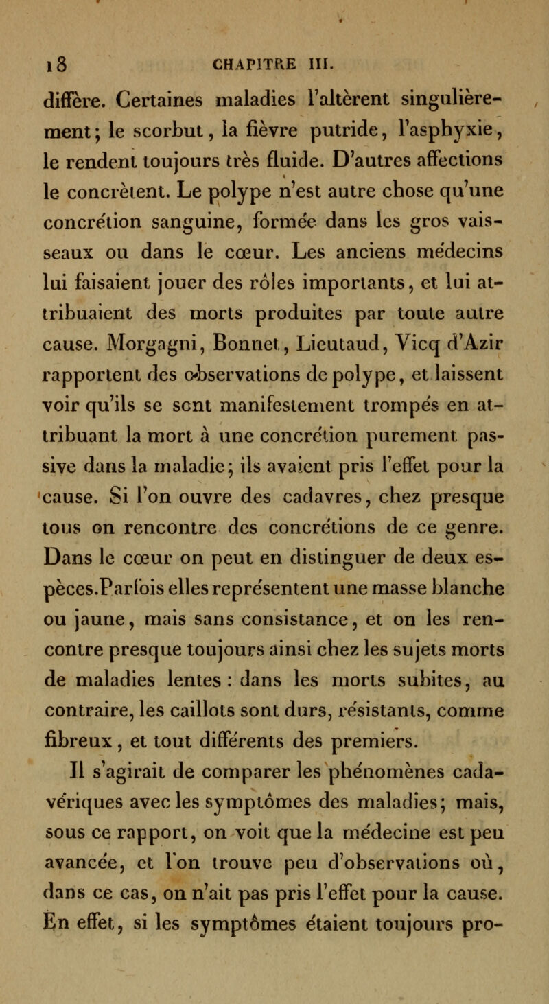 diffère. Certaines maladies Faltèrent singulière- ment ; le scorbut, la fièvre putride, Tasphyxie, le rendent toujours très fluide. D'autres affections le concrètent. Le polype n'est autre chose qu'une concrétion sanguine, formée dans les gros vais- seaux ou dans le cœur. Les anciens médecins lui faisaient jouer des rôles importants, et lui at- tribuaient des morts produites par toute autre cause. Morgagni, Bonnet, Lieutaud, Vicq d'Azir rapportent des observations de polype, et laissent voir qu'ils se sont manifestement trompés en at- tribuant la mort à une concrétion purement pas- sive dans la maladie; ils avaient pris l'effet pour la cause. Si l'on ouvre des cadavres, chez presque tous on rencontre des concrétions de ce genre. Dans le cœur on peut en distinguer de deux es- pèces.Parfois elles représentent une masse blanche ou jaune, mais sans consistance, et on les ren- contre presque toujours ainsi chez les sujets morts de maladies lentes : dans les morts subites, au contraire, les caillots sont durs, résistants, comme fibreux, et tout différents des premiers. Il s'agirait de comparer les phénomènes cada- vériques avec les symptômes des maladies; mais, sous ce rapport, on voit que la médecine est peu avancée, et Ton trouve peu d'observations où, dans ce cas, on n'ait pas pris l'effet pour la cause. En effet, si les symptômes étaient toujours pro-