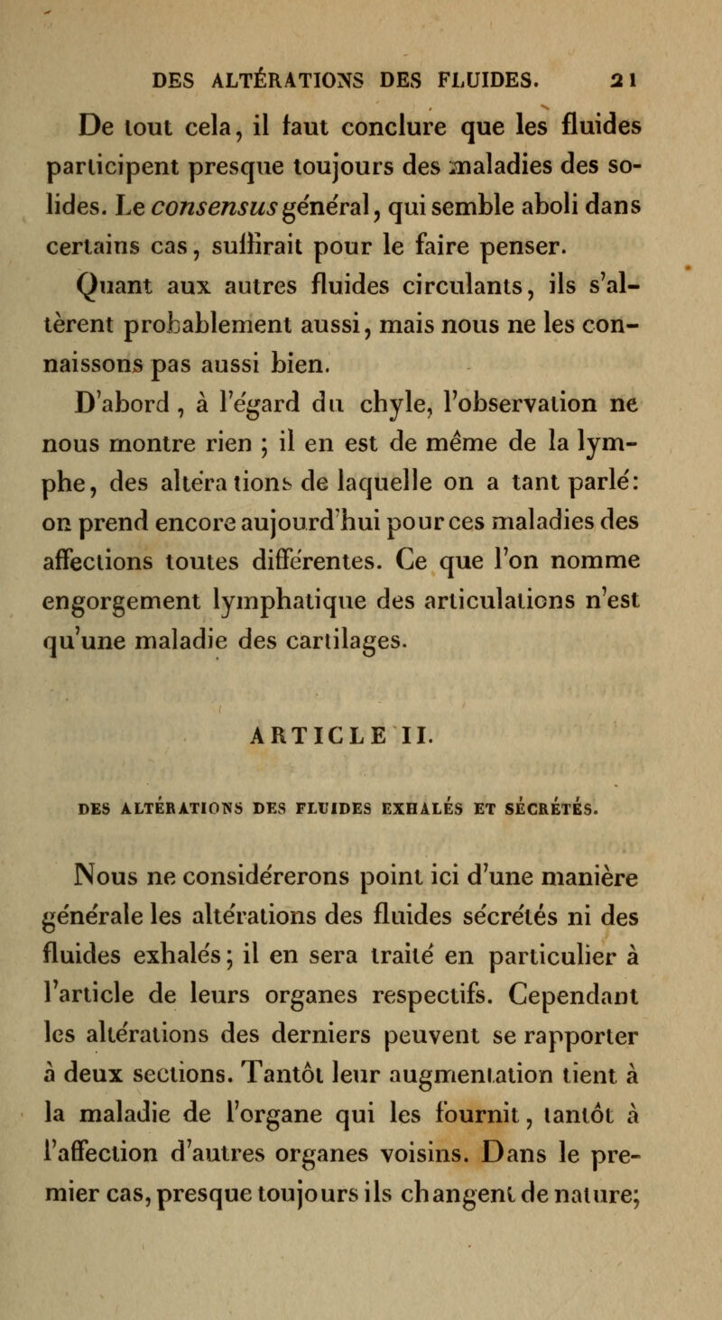 De lout cela, il faut conclure que les fluides participent presque toujours des inaladies des so- lides. Le consensus généra]^ qui semble aboli dans certains cas, suffirait pour le faire penser. Quant aux autres fluides circulants, ils s'al- tèrent probablement aussi, mais nous ne les con- naissons pas aussi bien. D'abord, à Tegard du chyle, l'observation ne nous montre rien ; il en est de même de la lym- phe, des altéra tioiib de laquelle on a tant parlé: on prend encore aujourd'hui pour ces maladies des affections toutes différentes. Ce que Ton nomme engorgement lymphatique des articulations n'est qu'une maladie des cartilages. ARTICLE II. DES ALTÉRATIONS DES FLUIDES EXHALES ET SÉCRÉTÉS. Nous ne considérerons point ici d'une manière générale les altérations des fltiides sécrétés ni des fluides exhalés ; il en sera traité en particulier à l'article de leurs organes respectifs. Cependant les altérations des derniers peuvent se rapporter à deux sections. Tantôt leur augmentation tient à la maladie de l'organe qui les fournit, tantôt à l'affection d'autres organes voisins. Dans le pre- mier cas, presque toujours ils changent de nature;
