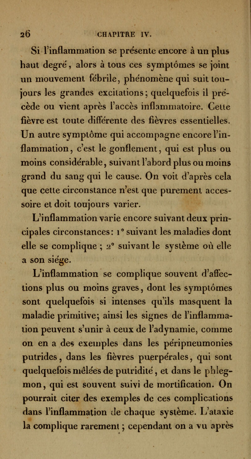 Si rinflammation se présente encore à un plus haut degré', alors à tous ces symptômes se joint un mouvement fébrile, phénomène qui suit tou- jours les grandes excitations ; quelquefois il pré- cède ou vient après l'accès inflammatoire. Cette fièvre est toute différente des fièvres essentielles. Un autre symptôme qui accompagne encore l'in- flammation 5 c'est le gonflement, qui est plus ou moins considérable, suivant l'abord plus ou moins grand du sang qui le cause. On voit d'après cela que cette circonstance n'est que purement acces- soire et doit toujours varier. L'inflammation varie encore suivant deux prin- cipales circonstances: i** suivant les maladies dont elle se complique ; 'j! suivant le système où elle a son siège. L'inflammation se complique souvent d'affec- tions plus ou moins graves, dont les symptômes sont quelquefois si intenses quils masquent la maladie primitive; ainsi les signes de l'inflamma- tion peuvent s'unir à ceux de l'adynamie, comme on en a de§ exemples dans les péripneumonies putrides, dans les fièvres puerpérales, qui sont quelquefois mêlées de putridité, et dans le phleg- mon, qui est souvent suivi de mortification. On pourrait citer des exemples de ces complications dans l'inflammation de chaque système. L'ataxie la complique rarement ; cependant on a vu après