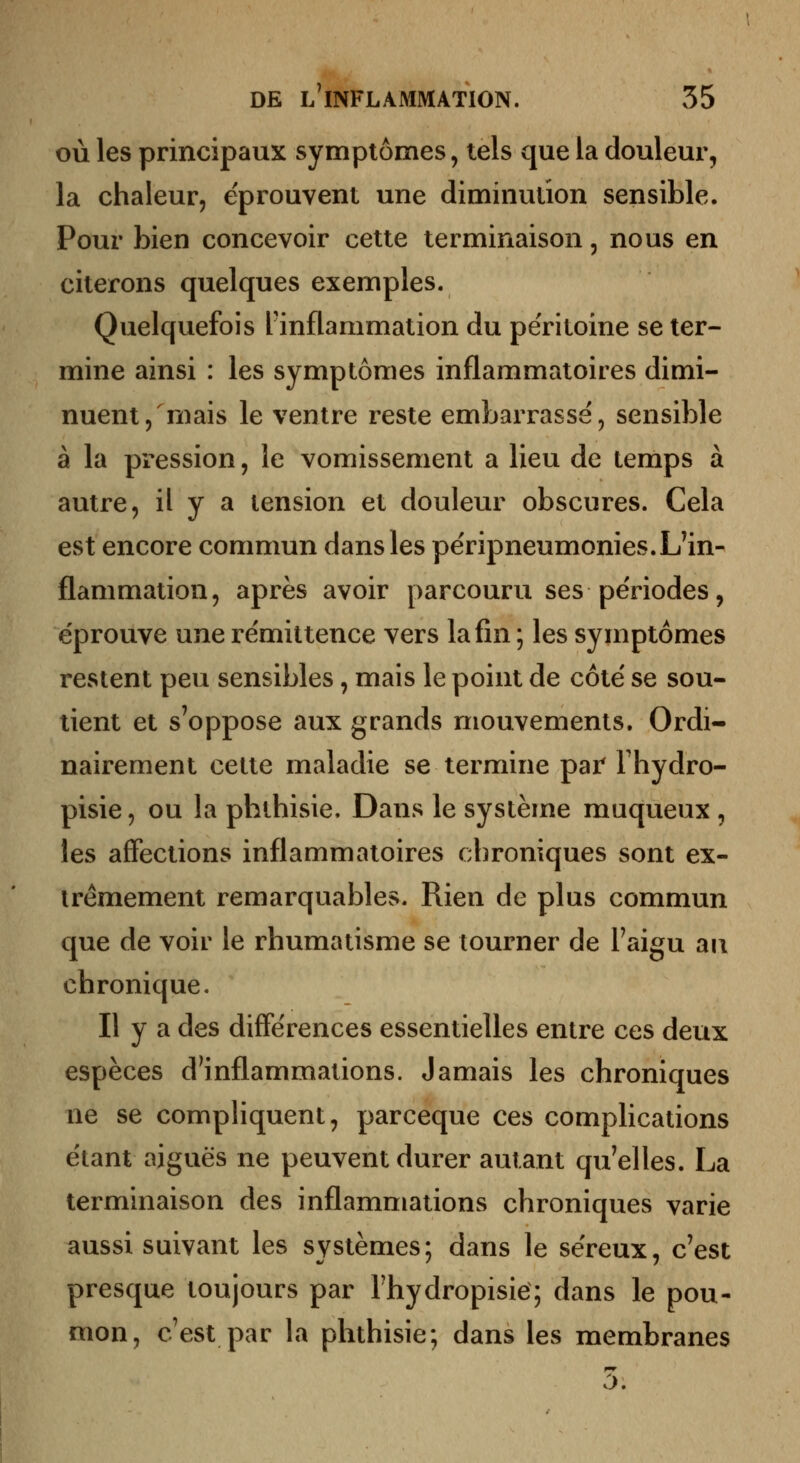 où les principaux symptômes, tels que la douleur, la chaleur, éprouvent une diminution sensible. Pour bien concevoir cette terminaison, nous en citerons quelques exemples. Quelquefois l'inflammation du péritoine se ter- mine ainsi : les symptômes inflammatoires dimi- nuent, niais le ventre reste embarrasse, sensible à la pression, le vomissement a lieu de temps à autre, il y a tension et douleur obscures. Cela est encore commun dans les përipneumonies.L'in- flammation, après avoir parcouru ses pe'riodes, éprouve une rémittence vers la fin ; les symptômes restent peu sensibles, mais le point de côte se sou- tient et s'oppose aux grands mouvements. Ordi- nairement cette maladie se termine par Thydro- pisie, ou la phlhisie. Dans le système maqueux , les affections inflammatoires chroniques sont ex- trêmement remarquables. Rien de plus commun que de voir le rhumatisme se tourner de l'aigu au chronique. Il y a des différences essentielles entre ces deux espèces d'inflammations. Jamais les chroniques ne se compliquent, parceque ces complications étant aiguës ne peuvent durer autant qu'elles. La terminaison des inflammations chroniques varie aussi suivant les systèmes; dans le séreux, c'est presque toujours par Thydropisie; dans le pou- mon, c'est par la phthisie; dans les membranes 5.