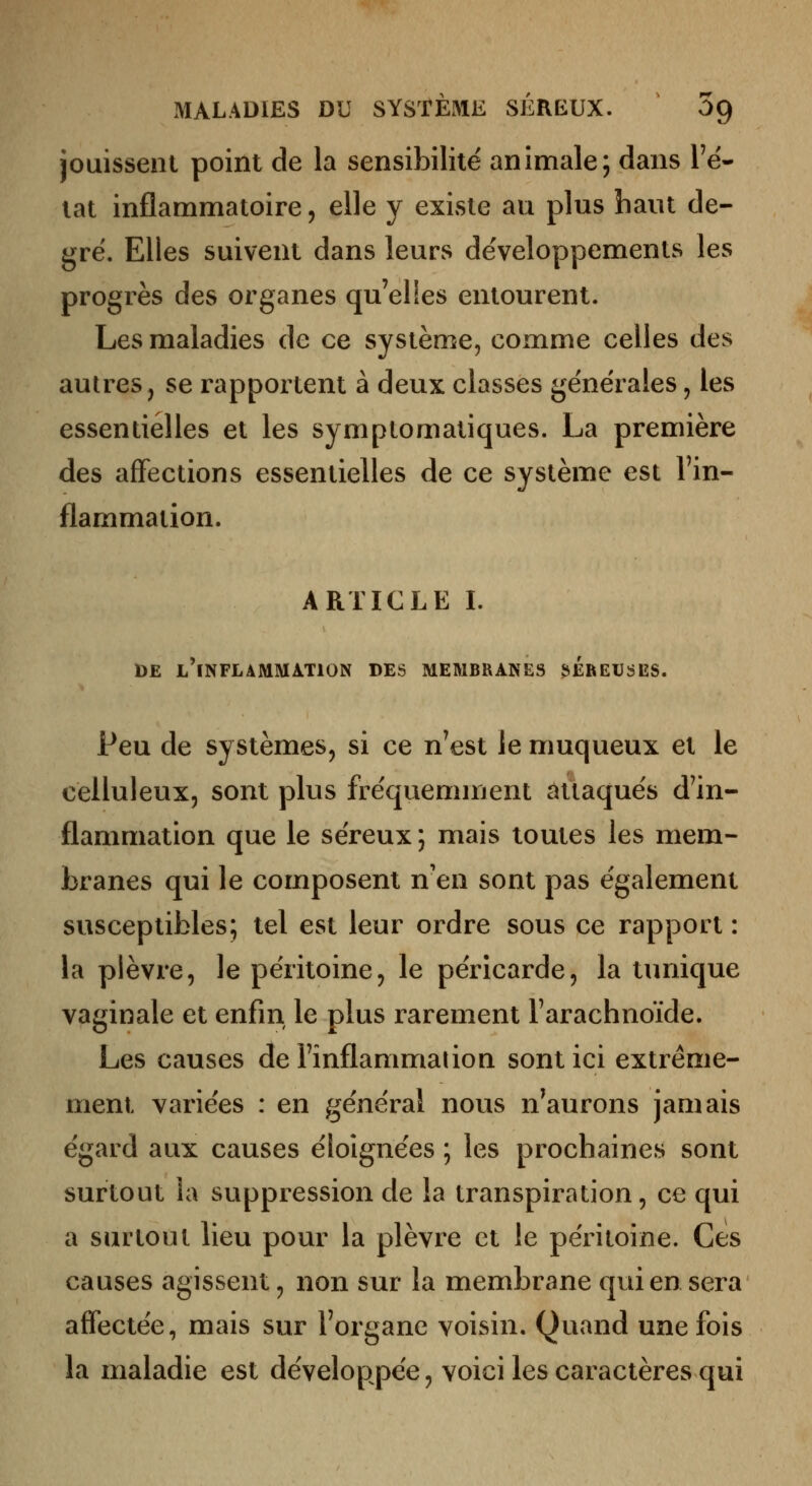 jouissent point de la sensibilité animale; dans l'é- tat inflammatoire, elle y existe au plus haut de- gré. Elles suivent dans leurs développements les progrès des organes qu'elles entourent. Les maladies de ce système, comme celles des autres, se rapportent à deux classes générales, les essentielles et les symptomatiques. La première des affections essentielles de ce système est l'in- flammation. ARTICLE I. DE l'inflammation DES MEMBRANES îiÉREUSES. Peu de systèmes, si ce n'est le muqueux et le celluleux, sont plus fréquemment attaqués d'in- flammation que le séreux ; mais toutes les mem- branes qui le composent n'en sont pas également susceptibles; tel est leur ordre sous ce rapport : la plèvre, le péritoine, le péricarde, la tunique vaginale et enfin le plus rarement l'arachnoïde. Les causes de l'inflammation sont ici extrême- ment variées : en général nous n^aurons jamais égard aux causes éloignées ; les prochaines sont surtout la suppression de la transpiration, ce qui a surtout lieu pour la plèvre et le péritoine. Ces causes agissent, non sur la membrane qui en sera affectée, mais sur l'organe voisin. Quand une fois la maladie est développée, voici les caractères qui